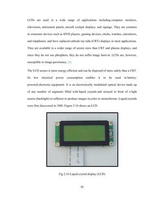 25
LCDs are used in a wide range of applications including computer monitors,
televisions, instrument panels, aircraft cockpit displays, and signage. They are common
in consumer devices such as DVD players, gaming devices, clocks, watches, calculators,
and telephones, and have replaced cathode ray tube (CRT) displays in most applications.
They are available in a wider range of screen sizes than CRT and plasma displays, and
since they do not use phosphors, they do not suffer image burn-in. LCDs are, however,
susceptible to image persistence. [4]
The LCD screen is more energy efficient and can be disposed of more safely than a CRT.
Its low electrical power consumption enables it to be used in battery-
powered electronic equipment. It is an electronically modulated optical device made up
of any number of segments filled with liquid crystals and arrayed in front of a light
source (backlight) or reflector to produce images in color or monochrome. Liquid crystals
were first discovered in 1888. Figure 2.16 shows an LCD.
Fig 2.16 Liquid crystal display (LCD)
 