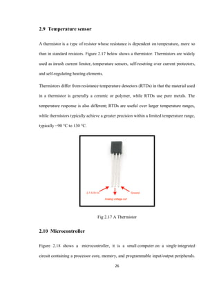 26
2.9 Temperature sensor
A thermistor is a type of resistor whose resistance is dependent on temperature, more so
than in standard resistors. Figure 2.17 below shows a thermistor. Thermistors are widely
used as inrush current limiter, temperature sensors, self-resetting over current protectors,
and self-regulating heating elements.
Thermistors differ from resistance temperature detectors (RTDs) in that the material used
in a thermistor is generally a ceramic or polymer, while RTDs use pure metals. The
temperature response is also different; RTDs are useful over larger temperature ranges,
while thermistors typically achieve a greater precision within a limited temperature range,
typically −90 °C to 130 °C.
Fig 2.17 A Thermistor
2.10 Microcontroller
Figure 2.18 shows a microcontroller, it is a small computer on a single integrated
circuit containing a processor core, memory, and programmable input/output peripherals.
 
