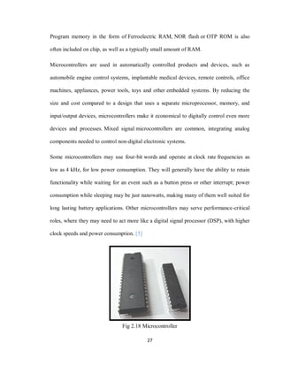27
Program memory in the form of Ferroelectric RAM, NOR flash or OTP ROM is also
often included on chip, as well as a typically small amount of RAM.
Microcontrollers are used in automatically controlled products and devices, such as
automobile engine control systems, implantable medical devices, remote controls, office
machines, appliances, power tools, toys and other embedded systems. By reducing the
size and cost compared to a design that uses a separate microprocessor, memory, and
input/output devices, microcontrollers make it economical to digitally control even more
devices and processes. Mixed signal microcontrollers are common, integrating analog
components needed to control non-digital electronic systems.
Some microcontrollers may use four-bit words and operate at clock rate frequencies as
low as 4 kHz, for low power consumption. They will generally have the ability to retain
functionality while waiting for an event such as a button press or other interrupt; power
consumption while sleeping may be just nanowatts, making many of them well suited for
long lasting battery applications. Other microcontrollers may serve performance-critical
roles, where they may need to act more like a digital signal processor (DSP), with higher
clock speeds and power consumption. [5]
Fig 2.18 Microcontroller
 