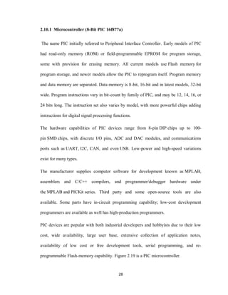 28
2.10.1 Microcontroller (8-Bit PIC 16f877a)
The name PIC initially referred to Peripheral Interface Controller. Early models of PIC
had read-only memory (ROM) or field-programmable EPROM for program storage,
some with provision for erasing memory. All current models use Flash memory for
program storage, and newer models allow the PIC to reprogram itself. Program memory
and data memory are separated. Data memory is 8-bit, 16-bit and in latest models, 32-bit
wide. Program instructions vary in bit-count by family of PIC, and may be 12, 14, 16, or
24 bits long. The instruction set also varies by model, with more powerful chips adding
instructions for digital signal processing functions.
The hardware capabilities of PIC devices range from 8-pin DIP chips up to 100-
pin SMD chips, with discrete I/O pins, ADC and DAC modules, and communications
ports such as UART, I2C, CAN, and even USB. Low-power and high-speed variations
exist for many types.
The manufacturer supplies computer software for development known as MPLAB,
assemblers and C/C++ compilers, and programmer/debugger hardware under
the MPLAB and PICKit series. Third party and some open-source tools are also
available. Some parts have in-circuit programming capability; low-cost development
programmers are available as well has high-production programmers.
PIC devices are popular with both industrial developers and hobbyists due to their low
cost, wide availability, large user base, extensive collection of application notes,
availability of low cost or free development tools, serial programming, and re-
programmable Flash-memory capability. Figure 2.19 is a PIC microcontroller.
 
