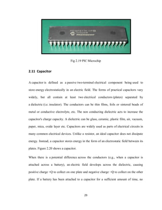 29
Fig 2.19 PIC Microchip
2.11 Capacitor
A capacitor is defined as a passive two-terminal electrical component being used to
store energy electrostatically in an electric field. The forms of practical capacitors vary
widely, but all contain at least two electrical conductors (plates) separated by
a dielectric (i.e. insulator). The conductors can be thin films, foils or sintered beads of
metal or conductive electrolyte, etc. The non conducting dielectric acts to increase the
capacitor's charge capacity. A dielectric can be glass, ceramic, plastic film, air, vacuum,
paper, mica, oxide layer etc. Capacitors are widely used as parts of electrical circuits in
many common electrical devices. Unlike a resistor, an ideal capacitor does not dissipate
energy. Instead, a capacitor stores energy in the form of an electrostatic field between its
plates. Figure 2.20 shows a capacitor.
When there is a potential difference across the conductors (e.g., when a capacitor is
attached across a battery), an electric field develops across the dielectric, causing
positive charge +Q to collect on one plate and negative charge −Q to collect on the other
plate. If a battery has been attached to a capacitor for a sufficient amount of time, no
 