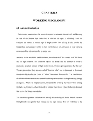 31
CHAPTER 3
WORKING MECHANISM
3.1 Automatic actuation
As soon as a person enters the room, the system is activated automatically and keeping
in view of the present light conditions, it turns on the lights if necessary. Also the
windows are opened if outside light is bright at that time of day. It also checks the
temperature and decides whether to turn on the fan or not, or heater in case we have
programmed the microcontroller in such a way.
When set to the automatic operation mode, the sensor takes full control over the blinds
and the light dimmer. The controller adjusts the blinds and the dimmer in order to
maintain a constant amount of light in the room, which is pre-determined by the user.
This pre-determined light amount, called "floating value" can be increased or decreased
at any time by pressing the "plus" or "minus" buttons on the controller. The coordination
of the movements of the blinds and the dimming of the lamp is done prioritizing energy
savings i.e.: When it is brighter outside, the controller opens up the blinds before turning
the lights up. Similarly, when the inside is brighter than the set value, the lamp is dimmed
first before the blinds start closing.
The automatic operation also enters the privacy mode closing the blinds when it sees that
the light indoors is greater than outside and the light outside does not contribute to the
 