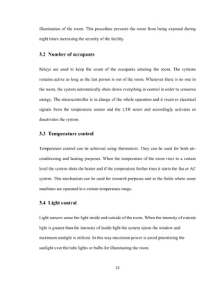 32
illumination of the room. This procedure prevents the room from being exposed during
night times increasing the security of the facility.
3.2 Number of occupants
Relays are used to keep the count of the occupants entering the room. The systems
remains active as long as the last person is out of the room. Whenever there is no one in
the room, the system automatically shuts down everything in control in order to conserve
energy. The microcontroller is in charge of the whole operation and it receives electrical
signals from the temperature sensor and the LTR senor and accordingly activates or
deactivates the system.
3.3 Temperature control
Temperature control can be achieved using thermistors. They can be used for both air-
conditioning and heating purposes. When the temperature of the room rises to a certain
level the system shuts the heater and if the temperature further rises it starts the fan or AC
system. This mechanism can be used for research purposes and in the fields where some
machines are operated in a certain temperature range.
3.4 Light control
Light sensors sense the light inside and outside of the room. When the intensity of outside
light is greater than the intensity of inside light the system opens the window and
maximum sunlight is utilized. In this way maximum power is saved prioritizing the
sunlight over the tube lights or bulbs for illuminating the room.
 