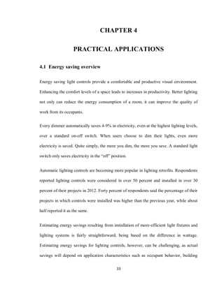 33
CHAPTER 4
PRACTICAL APPLICATIONS
4.1 Energy saving overview
Energy saving light controls provide a comfortable and productive visual environment.
Enhancing the comfort levels of a space leads to increases in productivity. Better lighting
not only can reduce the energy consumption of a room, it can improve the quality of
work from its occupants.
Every dimmer automatically saves 4-9% in electricity, even at the highest lighting levels,
over a standard on-off switch. When users choose to dim their lights, even more
electricity is saved. Quite simply, the more you dim, the more you save. A standard light
switch only saves electricity in the “off” position.
Automatic lighting controls are becoming more popular in lighting retrofits. Respondents
reported lighting controls were considered in over 50 percent and installed in over 30
percent of their projects in 2012. Forty percent of respondents said the percentage of their
projects in which controls were installed was higher than the previous year, while about
half reported it as the same.
Estimating energy savings resulting from installation of more-efficient light fixtures and
lighting systems is fairly straightforward, being based on the difference in wattage.
Estimating energy savings for lighting controls, however, can be challenging, as actual
savings will depend on application characteristics such as occupant behavior, building
 