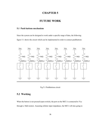 36
CHAPTER 5
FUTURE WORK
5.1 Push buttons mechanism
Since the system can be designed to work under a specific range of data, the following
figure 5.1 shows the circuit which can be implemented in order to connect pushbuttons:
Fig 5.1 Pushbuttons circuit
5.2 Working
When the button is not pressed (open switch), the port on the MCU is connected to Vcc
through a 1KΩ resistor. Assuming infinite input impedance, the MCU will also going to
 