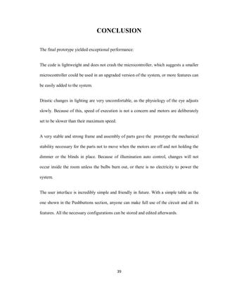 39
CONCLUSION
The final prototype yielded exceptional performance:
The code is lightweight and does not crash the microcontroller, which suggests a smaller
microcontroller could be used in an upgraded version of the system, or more features can
be easily added to the system.
Drastic changes in lighting are very uncomfortable, as the physiology of the eye adjusts
slowly. Because of this, speed of execution is not a concern and motors are deliberately
set to be slower than their maximum speed.
A very stable and strong frame and assembly of parts gave the prototype the mechanical
stability necessary for the parts not to move when the motors are off and not holding the
dimmer or the blinds in place. Because of illumination auto control, changes will not
occur inside the room unless the bulbs burn out, or there is no electricity to power the
system.
The user interface is incredibly simple and friendly in future. With a simple table as the
one shown in the Pushbuttons section, anyone can make full use of the circuit and all its
features. All the necessary configurations can be stored and edited afterwards.
 