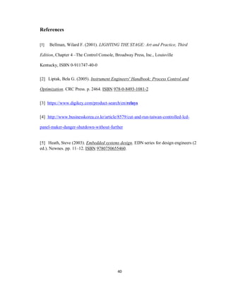 40
References
[1] Bellman, Wilard F. (2001). LIGHTING THE STAGE: Art and Practice, Third
Edition, Chapter 4 –The Control Console, Broadway Press, Inc., Louisville
Kentucky, ISBN 0-911747-40-0
[2] Liptak, Bela G. (2005). Instrument Engineers' Handbook: Process Control and
Optimization. CRC Press. p. 2464. ISBN 978-0-8493-1081-2
[3] https://www.digikey.com/product-search/en/relays
[4] http://www.businesskorea.co.kr/article/8579/cut-and-run-taiwan-controlled-lcd-
panel-maker-danger-shutdown-without-further
[5] Heath, Steve (2003). Embedded systems design. EDN series for design engineers (2
ed.). Newnes. pp. 11–12. ISBN 9780750655460.
 