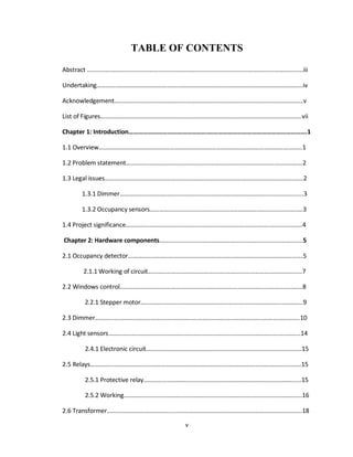 v
TABLE OF CONTENTS
Abstract ………………………………………………………………………………………………….…….……………...iii
Undertaking…………………………………………………………………………………………………………………..iv
Acknowledgement……………………………….……………………………………………..…………………………v
List of Figures……………………………………………………………………….……………………………………….vii
Chapter 1: Introduction………………………………………….…………………………………………………….1
1.1 Overview………………………………………………………………………………………………..….………...…1
1.2 Problem statement…………………………………………………………………………………..……….…….2
1.3 Legal issues…………………………………………………………………………………..…………………….……2
1.3.1 Dimmer…………………………………..………..…………………………………….....................3
1.3.2 Occupancy sensors……………………………………………..………………………………….….3
1.4 Project significance………………………………………………………………………………..…………….….4
Chapter 2: Hardware components………………………………………………..……………………………..5
2.1 Occupancy detector……………………..………………………………………………………………………….5
2.1.1 Working of circuit…………………………………………..…………………………………………7
2.2 Windows control…………………………………………………………………..…………………………………8
2.2.1 Stepper motor…………………………………..……………………………………………………..9
2.3 Dimmer………………………………………………………..………………………………………………………..10
2.4 Light sensors…………………………………………………………………………………………………………..14
2.4.1 Electronic circuit…………………………………….....................................................15
2.5 Relays……………………………………………………………………………………………………………………..15
2.5.1 Protective relay…………………………………………………………………………….………...15
2.5.2 Working…………………………………………………………………………………...……………..16
2.6 Transformer………………………………….…………………………………………………………………………18
 