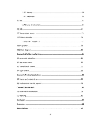 vi
2.6.1 Step up………………………………………………………………………………………………………19
2.6.2 Step down………………………………………………………………………………………………….20
2.7 LED…………………………………………………………………………………………………………………………..21
2.7.1 Early development…………………………………………………………………………………….22
2.8 LCD………………………………………………………………………………………………………………………….24
2.9 Temperature sensors ……………………………………...………………………………………………………25
2.10 Microcontroller……………………………………………………………………………………………………..26
2.10.1 8-BIT PIC16f877a …………………………………………………………………………………...27
2.11 Capacitor………………………………………...……………………………….…………………………………..29
2.12 Block diagram……………………………………………………………………………………………………….30
Chapter 3: Working mechanism………………………………………………………………………………….31
3.1 Automatic actuation……………………………………………………………………………………………….31
3.2 No. of occupants……………………………………………………………………...................................32
3.3 Temperature control……………………………………………………………………………………………….32
3.4 Light control…………………………………………………………………………………………………………...32
Chapter 4: Practical applications ………………………………………………………………………………..33
4.1 Energy saving overview…………………………………………………………………………………………..33
4.2 Environment friendly system…………………………………………………………………………………..34
Chapter 5: Future work………………………………………………………………………………………….…..36
5.1 Push button mechanism………………………………………………………………………………………….36
5.2 Working………………………………………………………………………………………………………………….36
Conclusion …………………………………………………………………………………………………………………39
References …………………………………………………………………………………………………………………40
Abbreviations…………………………………………………………………………...41
 