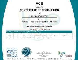 Robie MCQUEEN
1/29/2016 12:25:04 PM
VCE
Issues this
CERTIFICATE OF COMPLETION
To
For
Cultural Competence: A Foundational Course
Content Expert(s): Rita J. Crooks
on
VCE | 13101 Allen Road | Southgate, MI 48195 | Phone: (888) 785-7793 | Fax: (734) 785-7740 | Website: www.vceonline.org
Credit Type Clock Hours Continuing Education Information
MI-CEC 0.5 The VCE is an approved provider with the Michigan Social Work Continuing Education Collaborative-Provider MI-CEC 0010.
NBCC 0.5 The VCE is a National Board of Certified Counselors (NBCC)-Approved Continuing Education Provider (ACEP) - Provider
Training Hours 0.5 This training will count for general training hours at most provider organizations.
 