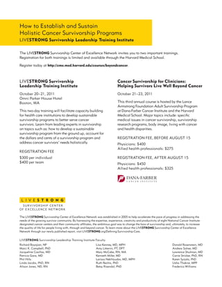 How to Establish and Sustain
Holistic Cancer Survivorship Programs
LIVESTRONG Survivorship Leadership Training Institute
The LIVESTRONG Survivorship Center of Excellence Network invites you to two important trainings.
Registration for both trainings is limited and available through the Harvard Medical School.
Register today at http://cme.med.harvard.edu/courses/beyondcancer.
LIVESTRONG Survivorship
Leadership Training Institute
October 20–21, 2011
Omni Parker House Hotel
Boston, MA
This two-day training will facilitate capacity building
for health care institutions to develop sustainable
survivorship programs to better serve cancer
survivors. Learn from leading experts in survivorship
on topics such as: how to develop a sustainable
survivorship program from the ground up, account for
the dollars and cents of a survivorship program and
address cancer survivors’ needs holistically.
REGISTRATION FEE
$300 per individual
$400 per team
Cancer Survivorship for Clinicians:
Helping Survivors Live Well Beyond Cancer
October 21–23, 2011
This third annual course is hosted by the Lance
Armstrong Foundation Adult Survivorship Program
at Dana-Farber Cancer Institute and the Harvard
Medical School. Major topics include: specific
medical issues in cancer survivorship, survivorship
research programs, body image, living with cancer
and health disparities.
REGISTRATION FEE, BEFORE AUGUST 15
Physicians: $400
Allied health professionals: $275
REGISTRATION FEE, AFTER AUGUST 15
Physicians: $450
Allied health professionals: $325
The LIVESTRONG Survivorship Center of Excellence Network was established in 2005 to help accelerate the pace of progress in addressing the
needs of the growing survivor community. By harnessing the expertise, experience, creativity and productivity of eight National Cancer Institute-
designated cancer centers and their community affiliates, the ambitious goal was to change the face of survivorship and, ultimately, to increase
the quality of life for people living with, through and beyond cancer. To learn more about the LIVESTRONG Survivorship Center of Excellence
Network through our newly published report, visit LIVESTRONG.org/Defining-Survivorship-Care.
Richard Boyajian, NP
Marci K. Campbell, PhD
Jacqueline Casillas, MD
Patricia Ganz, MD
Phil Hills
Linda Jacobs, PhD, RN
Alison Jones, ND, RN
Lisa Kenney, MD, MPH
Amy Litterini, PT, DPT
Mary McCabe, RN, MA
Kenneth Miller, MD
Larissa Nekhlyudov, MD, MPH
Ruth Rechis, PhD
Betsy Risendal, PhD
Donald Rosenstein, MD
Andrew Salner, MD
Lawrence Shulman, MD
Carrie Stricker, PhD, RN
Karen Syrjala, PhD
Usha Thakrar, MPP
Frederica Williams
LIVESTRONG Survivorship Leadership Training Institute Faculty
 