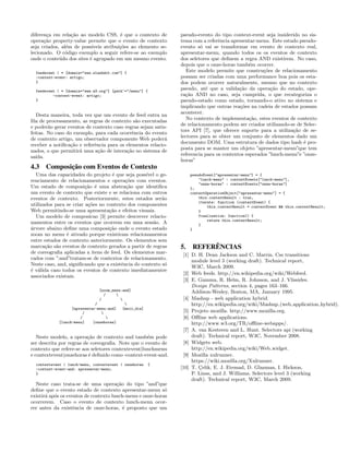 diferen¸ca em rela¸c˜ao ao modelo CSS, ´e que o contexto de
opera¸c˜ao property-value permite que o evento de contexto
seja criados, al´em de poss´ıveis atribui¸c˜oes ao elemento se-
lecionado. O c´odigo exemplo a seguir refere-se ao exemplo
onde o conte´udo dos sites ´e agrupado em um mesmo evento.
feedevent | * [domain="www.slashdot.com"] {
-context-event: artigo;
}
feedevent | * [domain="www.w3.org"] [path^="/menu"] {
-context-event: artigo;
}
Desta maneira, toda vez que um evento de feed entra na
ﬁla de processamento, as regras de contexto s˜ao executadas
e poder˜ao gerar eventos de contexto caso regras sejam satis-
feitas. No caso do exemplo, para cada ocorrˆencia do evento
de contexto artigo, um observador componente Web poder´a
receber a notiﬁca¸c˜ao e referˆencia para os elementos relacio-
nados, o que permitir´a uma a¸c˜ao de intera¸c˜ao no sistema de
sa´ıda.
4.3 Composição com Eventos de Contexto
Uma das capacidades do projeto ´e que seja poss´ıvel o ge-
renciamento de relacionamentos e opera¸c˜oes com eventos.
Um estado de composi¸c˜ao ´e uma abstra¸c˜ao que identiﬁca
um evento de contexto que existe e se relaciona com outros
eventos de contexto. Posteriormente, estes estados ser˜ao
utilizados para se criar a¸c˜oes no contexto dos componentes
Web permitindo-se uma apresenta¸c˜ao e efeitos visuais.
Um modelo de composicao [3] permite descrever relacio-
namentos entre os eventos que ocorrem em uma sess˜ao. A
´arvore abaixo deﬁne uma composi¸c˜ao onde o evento estado
zoom no menu ´e ativado porque existiram relacionamentos
entre estados de contexto anteriormente. Os elementos sem
marca¸c˜ao s˜ao eventos de contexto gerados a partir de regras
de coreograﬁa aplicadas a itens de feed. Os elementos mar-
cados com ”:and”tratam-se de contextos de relacionamento.
Neste caso, and, signiﬁcando que a existˆencia do contexto s´o
´e v´alida caso todos os eventos de contexto imediatamentre
associados existam.
[zoom_menu:and]
/ 
/ 
/ 
[apresentar-menu:and] [meio_dia]
/ 
/ 
[lunch-menu] [onzehoras]
Neste modelo, a opera¸c˜ao de contexto and tamb´em pode
ser descrita por regras de coreograﬁa. Note que o evento de
contexto que refere-se aos seletores contextevent|lunchmenu
e contextevent|onzehoras ´e deﬁnido como -context-event-and.
contextevent | lunch-menu, contextevent | onzehoras {
-context-event-and: apresentar-menu;
}
Neste caso trata-se de uma opera¸c˜ao do tipo ”and”que
deﬁne que o evento estado de contexto apresentar-menu s´o
existir´a ap´os os eventos de contexto lunch-menu e onze-horas
ocorrerem. Caso o evento de contexto lunch-menu ocor-
rer antes da existˆencia de onze-horas, ´e proposto que um
pseudo-evento do tipo context-event seja insiderido no sis-
tema com a referˆencia apresentar-menu. Este estado pseudo-
evento s´o vai se transformar em evento de contexto real,
apresentar-menu, quando todos os os eventos de contexto
dos seletores que deﬁnem a regra AND existirem. No caso,
depois que o onze-horas tamb´em ocorrer.
Este modelo permite que constru¸c˜oes de relacionamento
possam ser criadas com uma performance boa pois os esta-
dos podem ocorrer naturalmente, mesmo que no contexto
pseudo, at´e que a valida¸c˜ao da opera¸c˜ao do estado, ope-
ra¸c˜ao AND no caso, seja cumprida, o que recategoriza o
pseudo-estado como estado, tornando-o ativo no sistema e
implicando que outras rea¸c˜oes na cadeia de estados possam
acontecer.
No contexto de implementa¸c˜ao, estes eventos de contexto
de relacionamento podem ser criados utilizando-se de Selec-
tors API [7], que oferece suporte para a utiliza¸c˜ao de se-
lectores para se obter um conjunto de elementos dado um
documento DOM. Uma estrutura de dados tipo hash ´e pro-
posta para se manter um objeto ”apresentar-menu”que tem
referencia para os contextos esperados ”lunch-menu”e ”onze-
horas”
pseudoEvent["apresentar-menu"] = {
"lunch-menu" : contextEvents["lunch-menu"],
"onze-horas" : contextEvents["onze-horas"]
};
contextOperationObject["apresentar-menu"] = {
this.contextResult : true,
iterate: function (contextEvent) {
this.contextResult = contextEvent && this.contextResult;
}
finalization: function() {
return this.contextResult;
}
}
5. REFERÊNCIAS
[1] D. H. Dean Jackson and C. Marrin. Css transitions
module level 3 (working draft). Technical report,
W3C, March 2009.
[2] Web feeds. http://en.wikipedia.org/wiki/Webfeed.
[3] E. Gamma, R. Helm, R. Johnson, and J. Vlissides.
Design Patterns, section 4, pages 163–166.
Addison-Wesley, Boston, MA, January 1995.
[4] Mashup - web application hybrid.
http://en.wikipedia.org/wiki/Mashup (web application hybrid).
[5] Projeto mozilla. http://www.mozilla.org.
[6] Oﬄine web applications.
http://www.w3.org/TR/oﬄine-webapps/.
[7] A. van Kesteren and L. Hunt. Selectors api (working
draft). Technical report, W3C, November 2008.
[8] Widgets web.
http://en.wikipedia.org/wiki/Web widget.
[9] Mozilla xulrunner.
https://wiki.mozilla.org/Xulrunner.
[10] T. ¸Celik, E. J. Etemad, D. Glazman, I. Hickson,
P. Linss, and J. Williams. Selectors level 3 (working
draft). Technical report, W3C, March 2009.
 