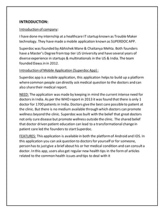 INTRODUCTION:
Introduction of company:
I have done my internship at a healthcare IT startup known as Trouble Maker
technology. They have made a mobile application known as SUPERDOCAPP.
Superdoc was founded by Abhishek Mane & Chaitanya Mehta. Both founders
have a Master’s Degreefromtop tier US University and haveseveral years of
diverseexperience in startups & multinationals in the US & India. The team
founded Dawa.in in 2012.
Introduction of Mobile Application (Superdoc App) :
Superdoc app is a mobile application, this application helps to build up a platform
wherecommon people can directly ask medical question to the doctors and can
also sharetheir medical report.
NEED: The application was made by keeping in mind the current intense need for
doctors in India. As per the WHO report in 2013 it was found that there is only 1
doctor for 1700 patients in India. Doctors givethe best care possibleto patient at
the clinic. But there is no medium available through which doctors can promote
wellness beyond the clinic. Superdoc was built with the belief that great doctors
not only curedisease but promote wellness outside the clinic. The shared belief
that doctor driven patient education can lead to a transformationalchangein
patient care led the founders to startSuperdoc.
FEATURES: This application is available in both the platformof Android and IOS. In
this application you can ask question to doctors for yourself or for someone,
person has to justgive a brief about his or her medical condition and can consulta
doctor. In this app, users also get regular new health tips in the formof articles
related to the common health issues and tips to deal with it
 