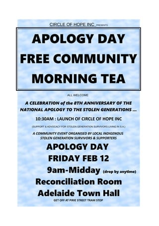 CIRCLE OF HOPE INC PRESENTS
APOLOGY DAY
FREE COMMUNITY
MORNING TEA
ALL WELCOME
A CELEBRATION of the 8TH ANNIVERSARY OF THE
NATIONAL APOLOGY TO THE STOLEN GENERATIONS ...
10:30AM : LAUNCH OF CIRCLE OF HOPE INC
(SUPPORT & ADVOCACY FOR STOLEN GENERATION SURVIVORS LIVING IN S.A.)
A COMMUNITY EVENT ORGANISED BY LOCAL INDIGENOUS
STOLEN GENERATION SURVIVORS & SUPPORTERS
APOLOGY DAY
FRIDAY FEB 12
9am-Midday (drop by anytime)
Reconciliation Room
Adelaide Town Hall
GET OFF AT PIRIE STREET TRAM STOP
 