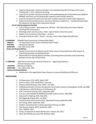  Supervise the periodic maintenance/repair and troubleshooting jobs of all types of the valves
including PSV’s , PCV’s calibration & testing.
 Supervise the periodic maintenance/repair and troubleshooting jobs of Overhead cranes (KONE &
MORRIS). And Carry out The lifting tackles inspection with Emirates Safety Co.
 Supervise the planned maintenance jobs with complete awareness of plant safety regulations.
 Supervise the Planned Maintenance, Corrective Activities In Addition to Troubleshooting Prepare
the request for the Spare Parts required for the job.
List of rotating equipment handled
 frame 5 &6 gas turbine – generating units , RR Avon – GEC Generating units, Nuovo Pignone
Centrifugal Gas Compressors ,
 Multistage water injection pumps (Weir, Ingersol Rand ). Grand Foss pump
 Mobile screw compressor (atlas Copco – airman )
 Diesel generating sets (GEC – Perkins – Dorman, Lister). Diesel Engine Deutz& Petter.
4-COMPANY : IEMANTS Steel Construction Company (Abu Dhabi)
PROJECT : Al Tawila Steam Power Station and Desalination Project
POSITION : Mechanical Engineer
DURATION : Feb, 1994 to Feb, 1995
Duties and Responsibilities:
 Quality Control Section for Monitoring the Conformance of Fabricated Items With Respect To
Engineering Drawings and Welding Stander.
 Responsible For Preparing Delivery Schedule, Controlling Delivery Activities and Coordinating
Between Erection Site and Workshop.
5- COMPANY : High Dam for Electrical & Industrial Projects Co. – Egypt (Supervised by a
German Company, EVT).
POSITION : Mechanical Engineer
DURATION : Feb, 1993 to Feb, 1994
Duties and Responsibilities:
 Modification of the Aged Steam Power Stations to improve Reliability and Efficiency.
CERTIFICATIONS:
 H2S Awareness, GTSE, ADCO. March 1997
 Permit to Work, GTSC, ADCO PTW, E-Learning.
 Effective Safety Meetings, GTSC. ADCO , July 1998
 Scaffolding Estimation, Erection & Inspection, Construction Industry Training Board. (CITB). July 2000.
 3 MS (Maximo), ADCO & Maximo 6.3 & Rooximo, BP.
 PTW. Transitional Training, GTSC, September 2001
 H.D. Gas turbine MS5001 & MS6001B DLN, BBP Turbine services , May 2002
 Advanced Fire Fighting, GTSC, May 2002.
 Safe Rigging & Slinging, SMC, July 2002.
 Interpersonal & communication skills, Spearhead Training, September 2002
 Gas Testing, ADCO, September 2002
 Problem solving & decision making, Spearhead Training, Jun 2003
 New Dynamic English, ADCO, September 2003
 ICDL, TAKREER. 2010.
 Pumps, Compressors & Valves Maintenance. Takreer, Oct. 2011.
 Work safe HITRA & work safe PTW. BP March 2014.
Page 3 of 4
 