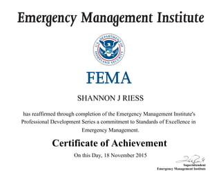 Emergency Management Institute
Superintendent
Emergency Management Institute
has reaffirmed through completion of the Emergency Management Institute's
Professional Development Series a commitment to Standards of Excellence in
Emergency Management.
Certificate of Achievement
SHANNON J RIESS
On this Day, 18 November 2015
 