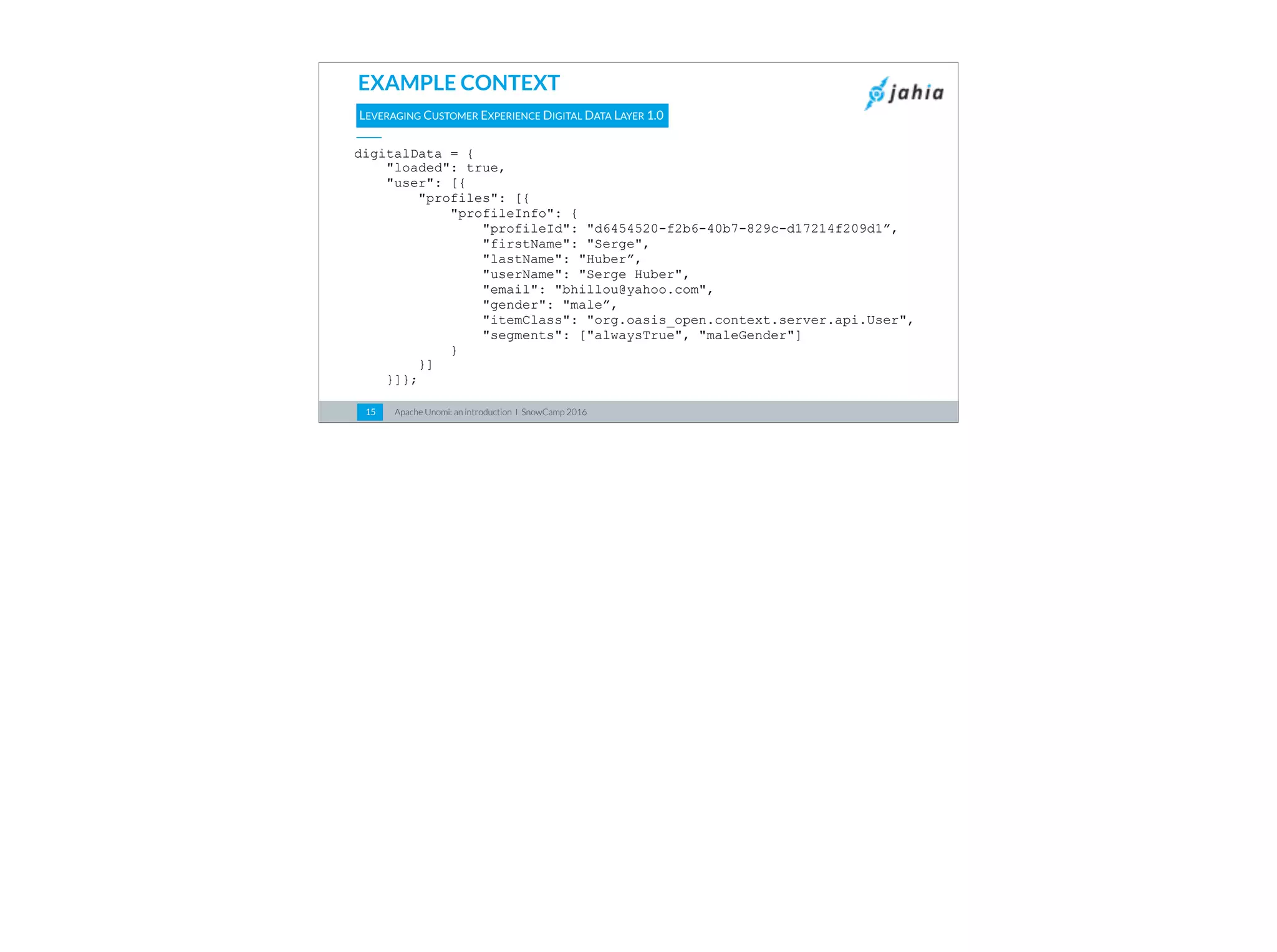Apache Unomi: an introduction I SnowCamp 201615
EXAMPLE CONTEXT
digitalData = {
"loaded": true,
"user": [{
"profiles": [{
"profileInfo": {
"profileId": "d6454520-f2b6-40b7-829c-d17214f209d1”,
"firstName": "Serge",
"lastName": "Huber”,
"userName": "Serge Huber",
"email": "bhillou@yahoo.com",
"gender": "male”,
"itemClass": "org.oasis_open.context.server.api.User",
"segments": ["alwaysTrue", "maleGender"]
}
}]
}]};
LEVERAGING CUSTOMER EXPERIENCE DIGITAL DATA LAYER 1.0
 