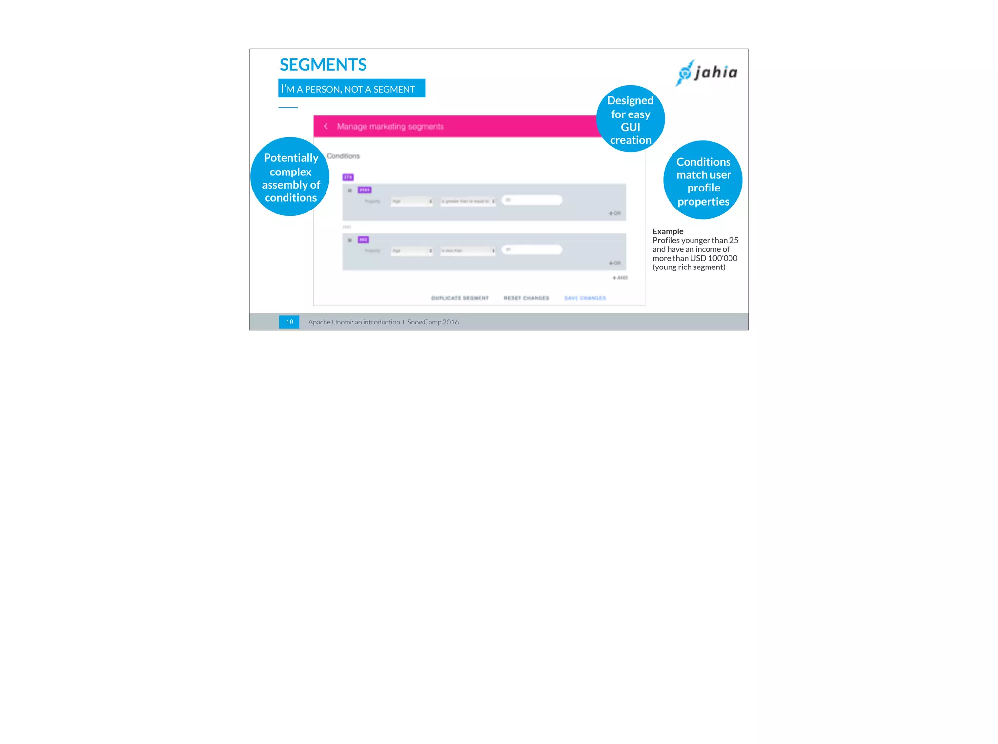 Apache Unomi: an introduction I SnowCamp 201618
SEGMENTS
I’M A PERSON, NOT A SEGMENT
Designed
for easy
GUI
creation
Conditions
match user
profile
properties
Potentially
complex
assembly of
conditions
Example  
Profiles younger than 25
and have an income of
more than USD 100’000
(young rich segment)
 