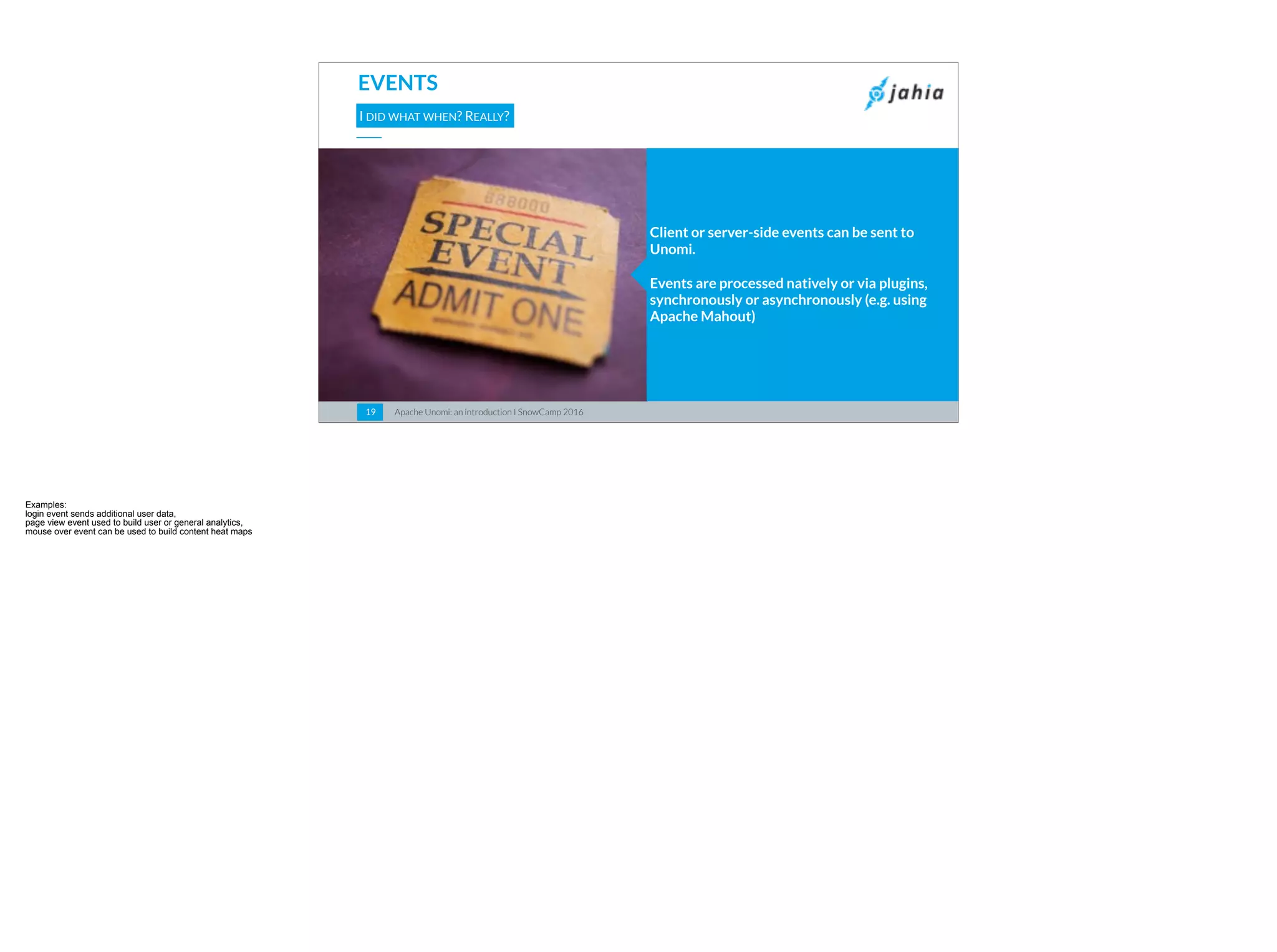 Apache Unomi: an introduction I SnowCamp 20161919
EVENTS
I DID WHAT WHEN? REALLY?
Client or server-side events can be sent to
Unomi.
Events are processed natively or via plugins,
synchronously or asynchronously (e.g. using
Apache Mahout)
 