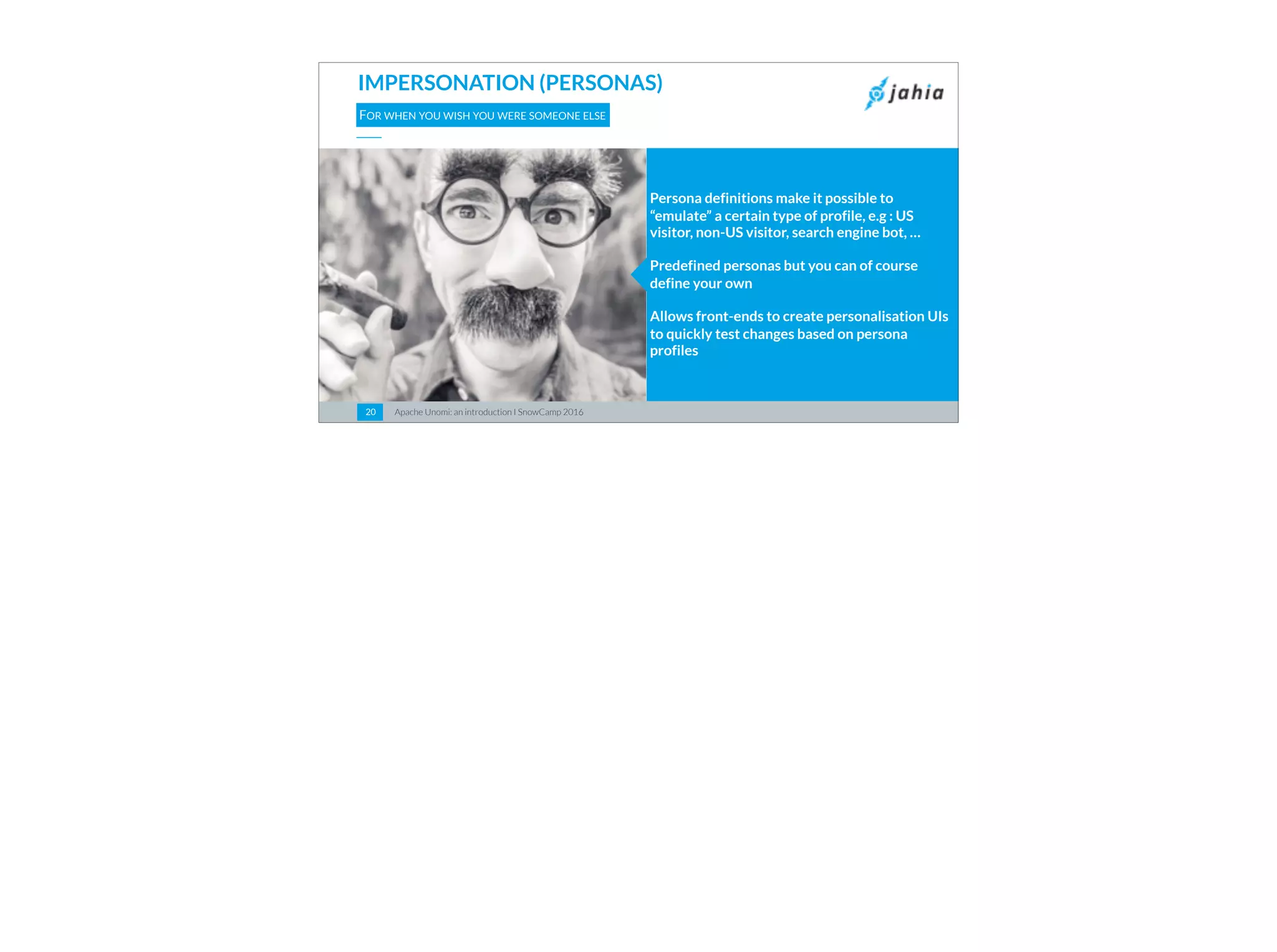 Apache Unomi: an introduction I SnowCamp 20162020
IMPERSONATION (PERSONAS)
FOR WHEN YOU WISH YOU WERE SOMEONE ELSE
Persona definitions make it possible to
“emulate” a certain type of profile, e.g : US
visitor, non-US visitor, search engine bot, …
Predefined personas but you can of course
define your own
Allows front-ends to create personalisation UIs
to quickly test changes based on persona
profiles
 