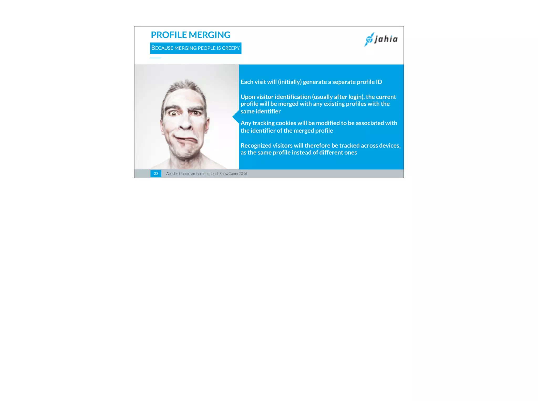 Apache Unomi: an introduction I SnowCamp 201623
PROFILE MERGING
BECAUSE MERGING PEOPLE IS CREEPY
Each visit will (initially) generate a separate profile ID
Upon visitor identification (usually after login), the current
profile will be merged with any existing profiles with the
same identifier
Any tracking cookies will be modified to be associated with
the identifier of the merged profile
Recognized visitors will therefore be tracked across devices,
as the same profile instead of different ones
 