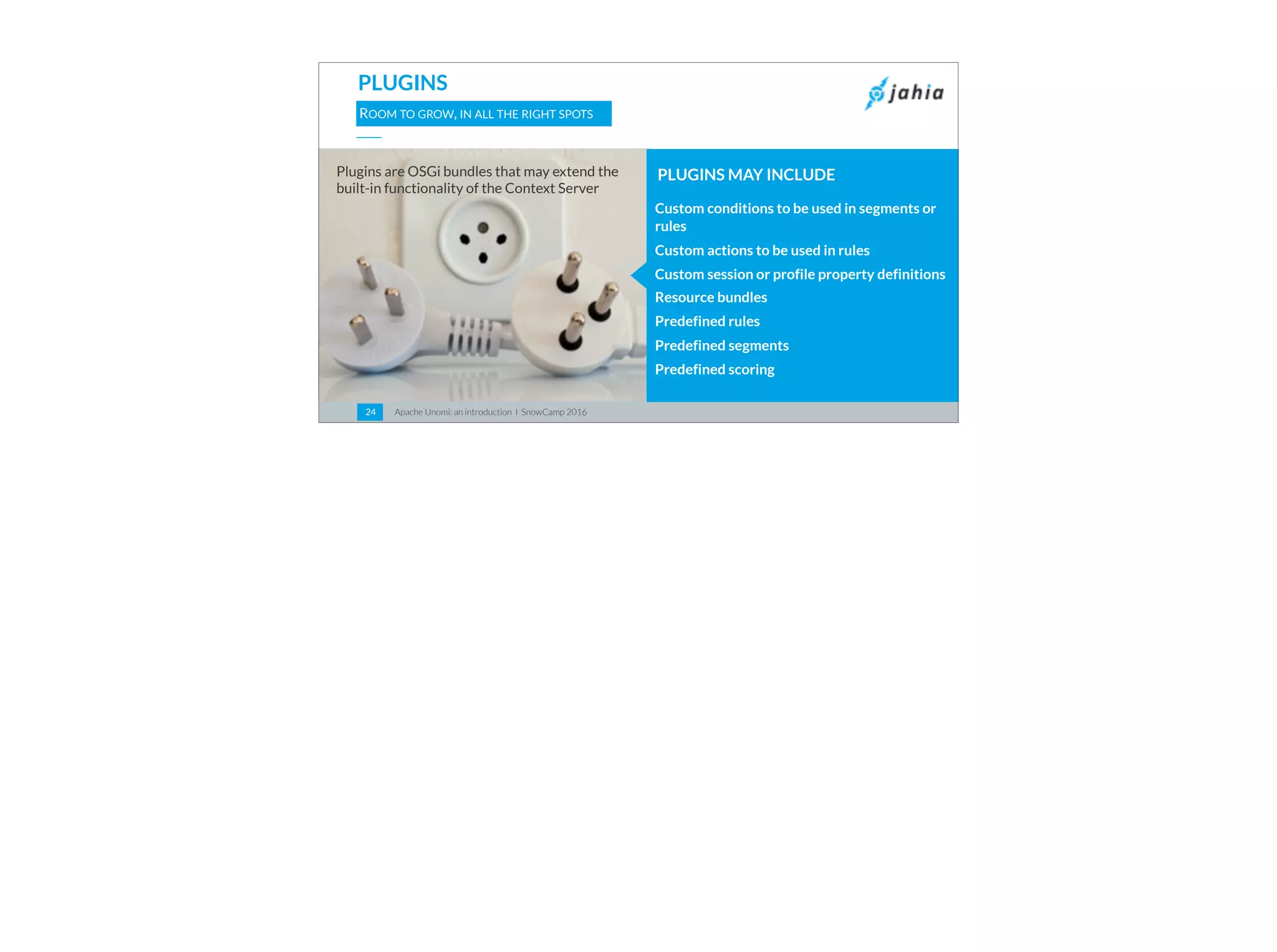 Apache Unomi: an introduction I SnowCamp 201624
PLUGINS
ROOM TO GROW, IN ALL THE RIGHT SPOTS
Custom conditions to be used in segments or
rules
Custom actions to be used in rules
Custom session or profile property definitions
Resource bundles
Predefined rules
Predefined segments
Predefined scoring
PLUGINS MAY INCLUDEPlugins are OSGi bundles that may extend the
built-in functionality of the Context Server
 