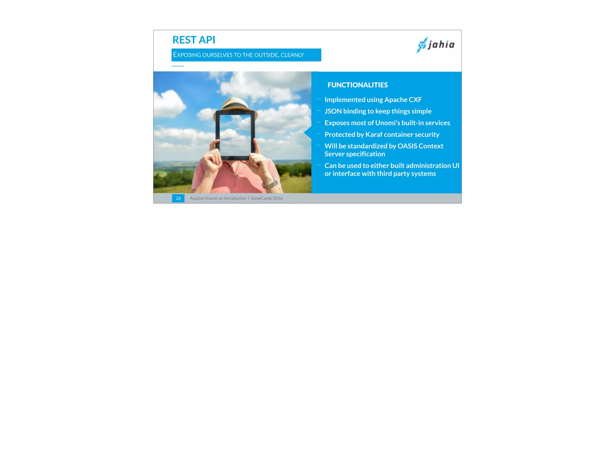 Apache Unomi: an introduction I SnowCamp 201626
REST API
EXPOSING OURSELVES TO THE OUTSIDE, CLEANLY
FUNCTIONALITIES
⎯
Implemented using Apache CXF
⎯
JSON binding to keep things simple
⎯
Exposes most of Unomi’s built-in services
⎯
Protected by Karaf container security
⎯
Will be standardized by OASIS Context
Server specification
⎯
Can be used to either built administration UI
or interface with third party systems
 