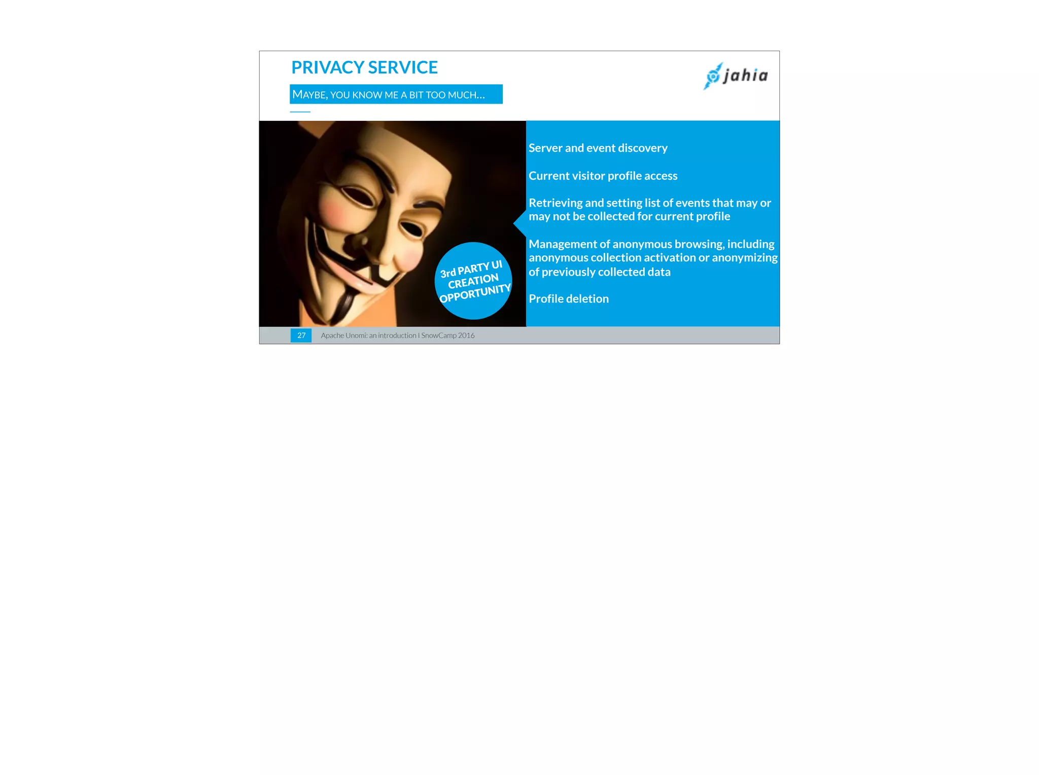 Apache Unomi: an introduction I SnowCamp 20162727
PRIVACY SERVICE
MAYBE, YOU KNOW ME A BIT TOO MUCH…
Server and event discovery
Current visitor profile access
Retrieving and setting list of events that may or
may not be collected for current profile
Management of anonymous browsing, including
anonymous collection activation or anonymizing
of previously collected data
Profile deletion
3rd PARTY UI
CREATION
OPPORTUNITY
 
