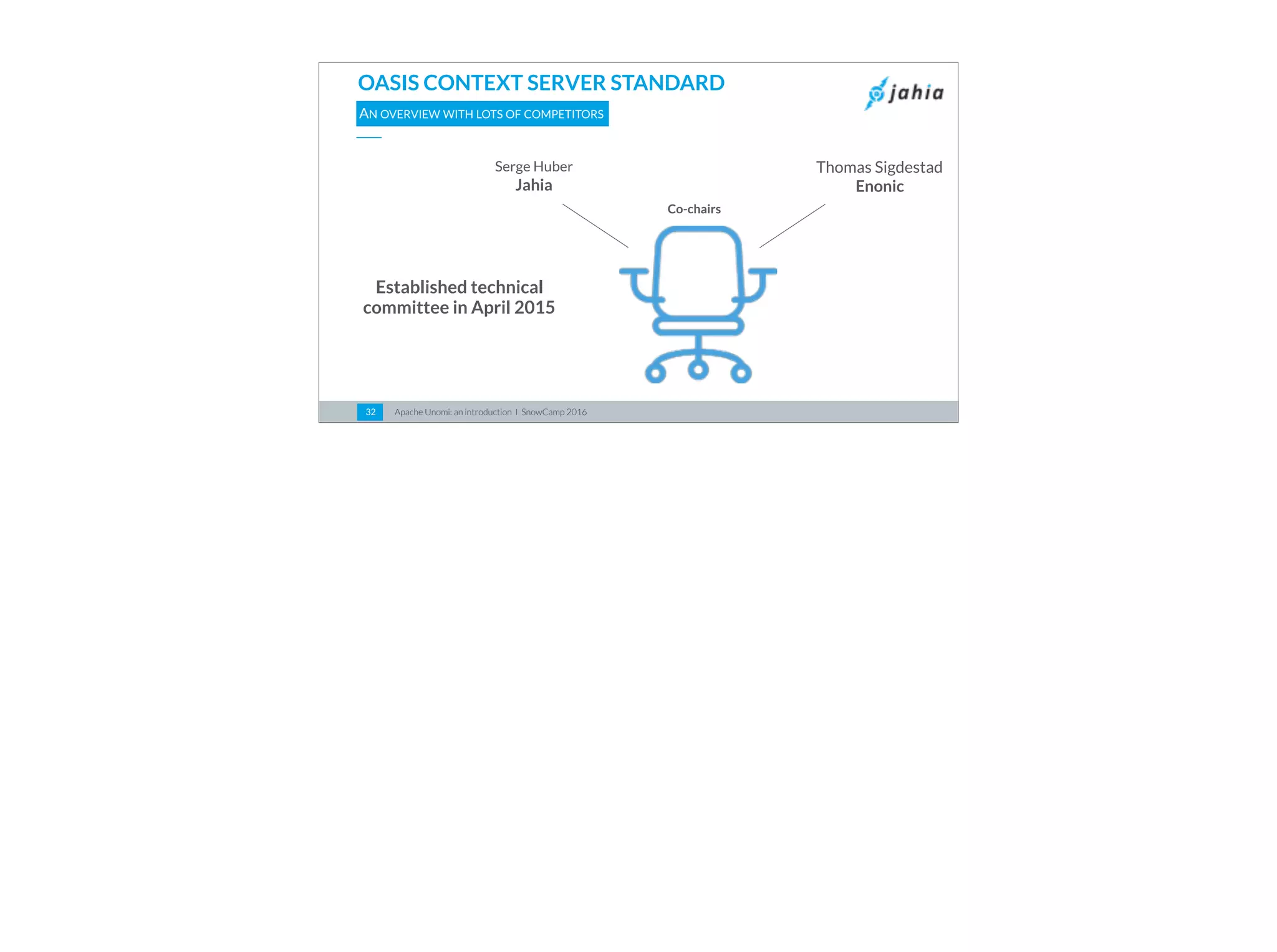 Apache Unomi: an introduction I SnowCamp 201632
OASIS CONTEXT SERVER STANDARD
AN OVERVIEW WITH LOTS OF COMPETITORS
Co-chairs
Serge Huber
Jahia
Thomas Sigdestad
Enonic
Established technical
committee in April 2015
 