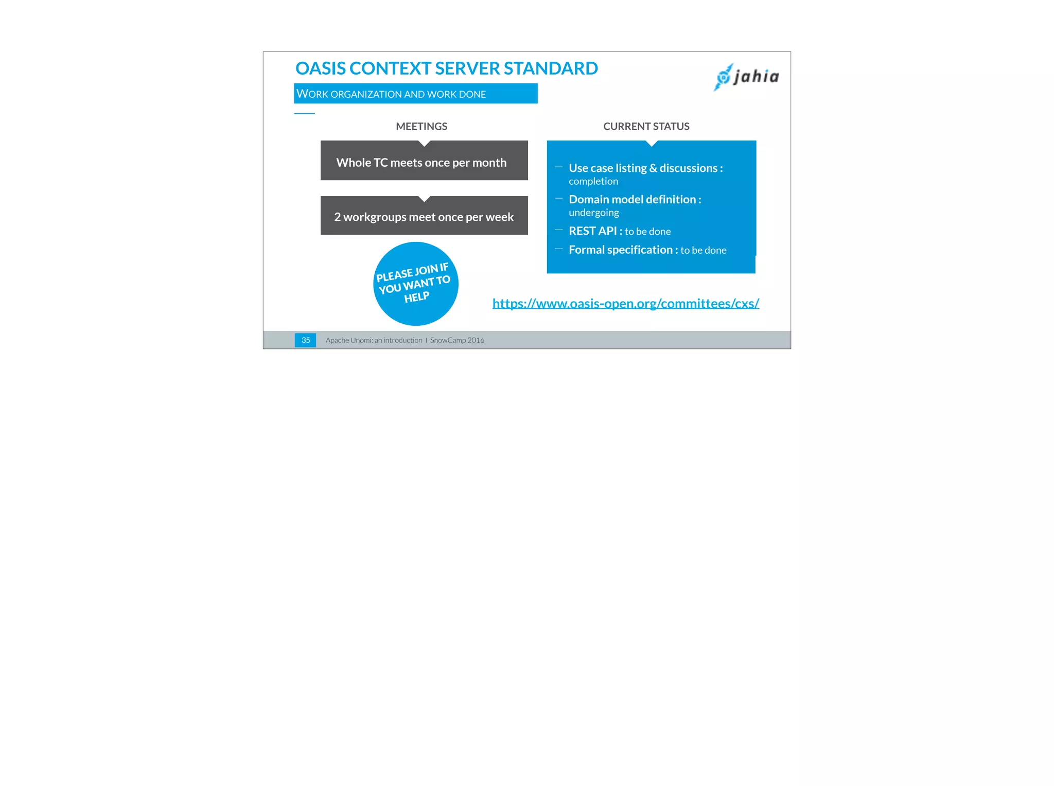 Apache Unomi: an introduction I SnowCamp 201635
OASIS CONTEXT SERVER STANDARD
WORK ORGANIZATION AND WORK DONE
https://www.oasis-open.org/committees/cxs/
PLEASE JOIN IF
YOU WANT TO
HELP
Whole TC meets once per month
2 workgroups meet once per week
CURRENT STATUSMEETINGS
⎯ Use case listing & discussions :
completion
⎯ Domain model definition :
undergoing
⎯ REST API : to be done
⎯ Formal specification : to be done
 