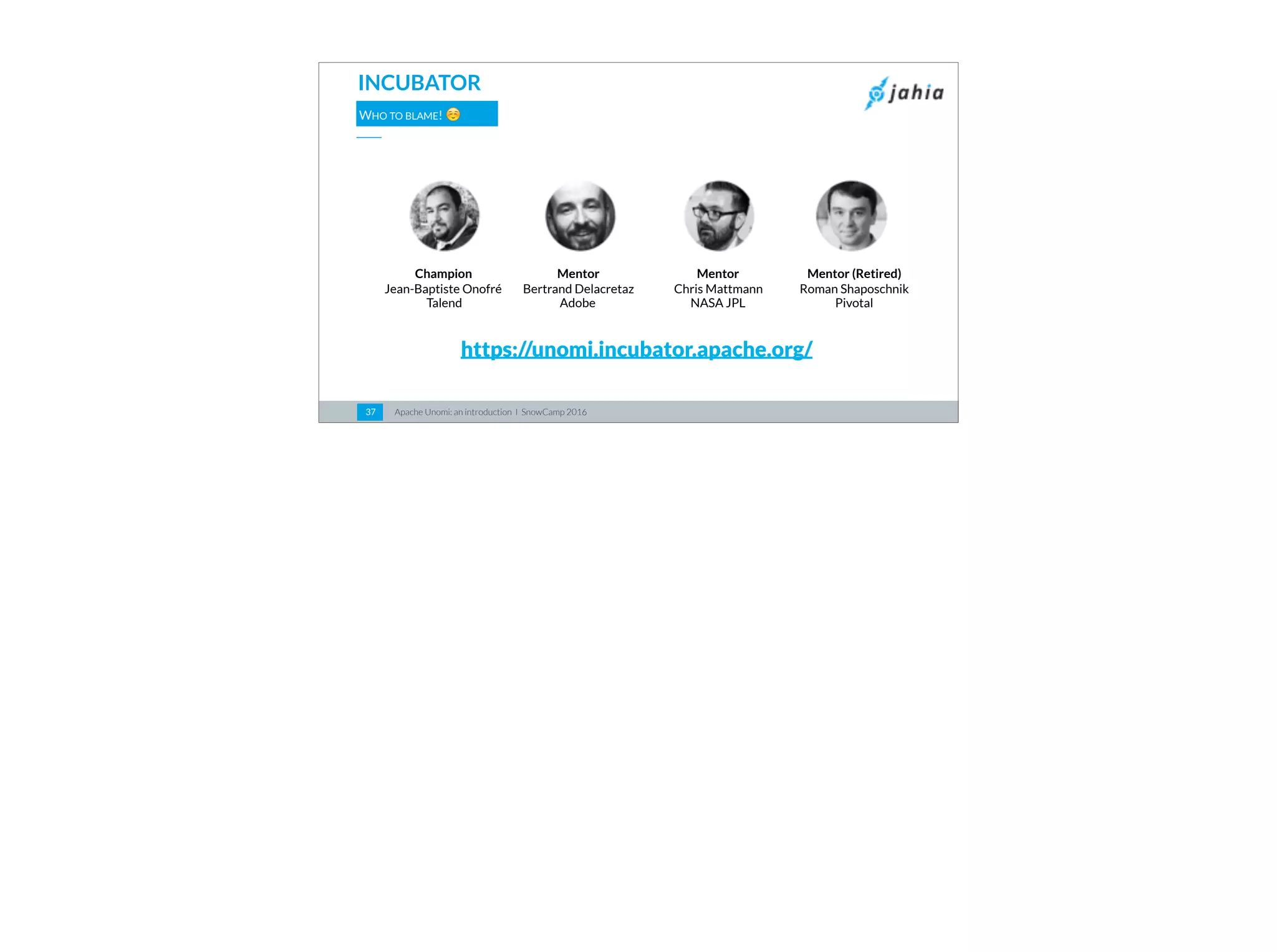 Apache Unomi: an introduction I SnowCamp 201637
INCUBATOR
WHO TO BLAME! ☺
https://unomi.incubator.apache.org/
Champion
Jean-Baptiste Onofré
Talend
Mentor
Bertrand Delacretaz  
Adobe
Mentor (Retired)
Roman Shaposchnik
Pivotal
Mentor
Chris Mattmann
NASA JPL
 
