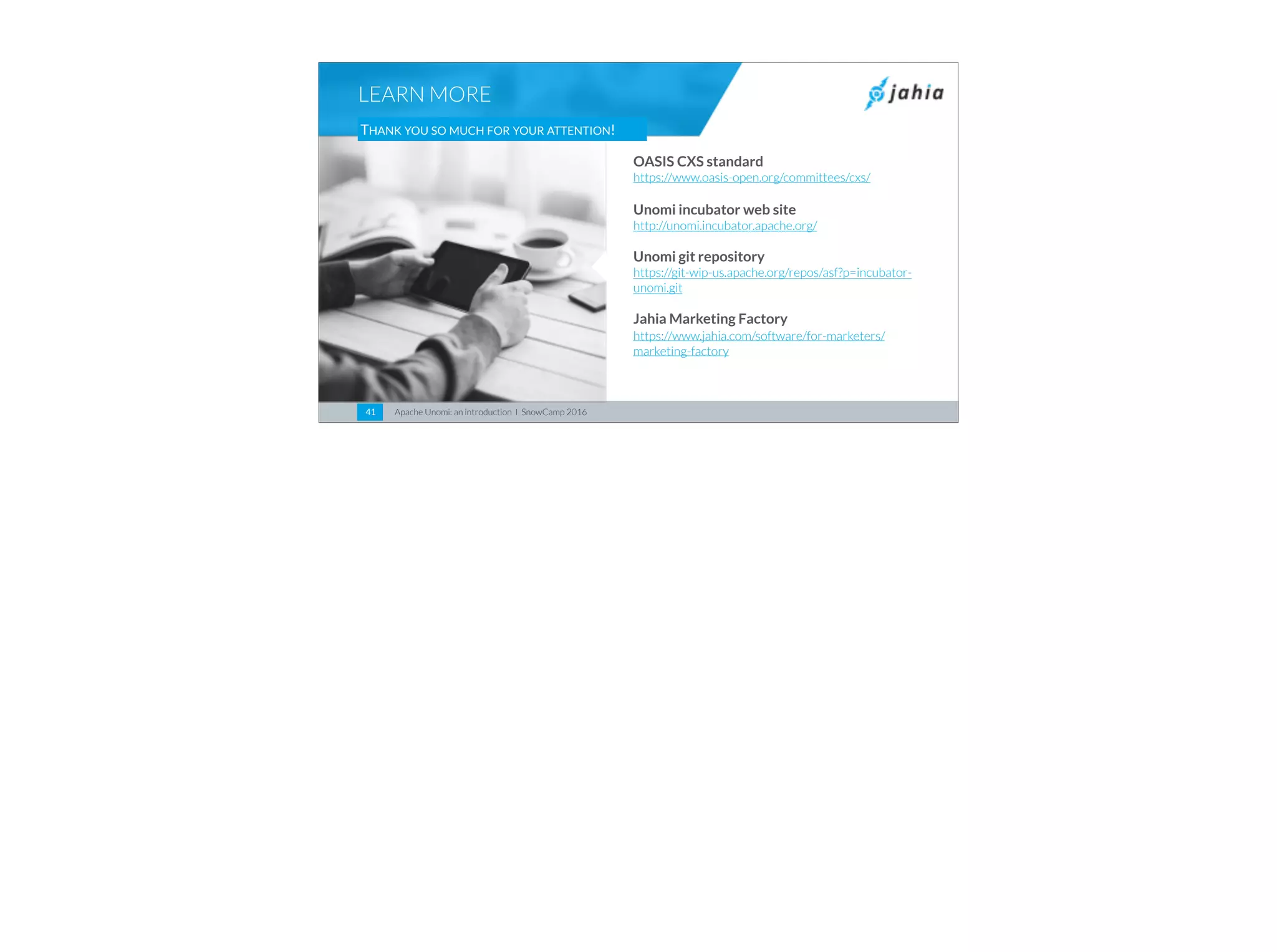 Apache Unomi: an introduction I SnowCamp 201641
LEARN MORE
THANK YOU SO MUCH FOR YOUR ATTENTION!
OASIS CXS standard
https://www.oasis-open.org/committees/cxs/
Unomi incubator web site
http://unomi.incubator.apache.org/
Unomi git repository
https://git-wip-us.apache.org/repos/asf?p=incubator-
unomi.git
Jahia Marketing Factory
https://www.jahia.com/software/for-marketers/
marketing-factory
 