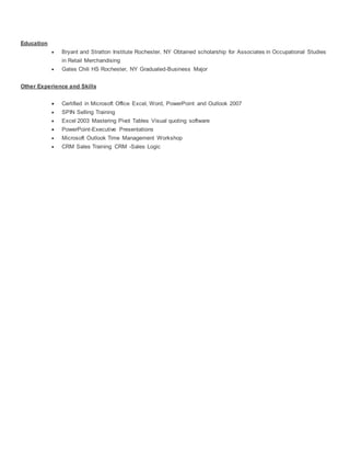 Education
 Bryant and Stratton Institute Rochester, NY Obtained scholarship for Associates in Occupational Studies
in Retail Merchandising
 Gates Chili HS Rochester, NY Graduated-Business Major
Other Experience and Skills
 Certified in Microsoft Office Excel, Word, PowerPoint and Outlook 2007
 SPIN Selling Training
 Excel 2003 Mastering Pivot Tables Visual quoting software
 PowerPoint-Executive Presentations
 Microsoft Outlook Time Management Workshop
 CRM Sales Training CRM -Sales Logic
 