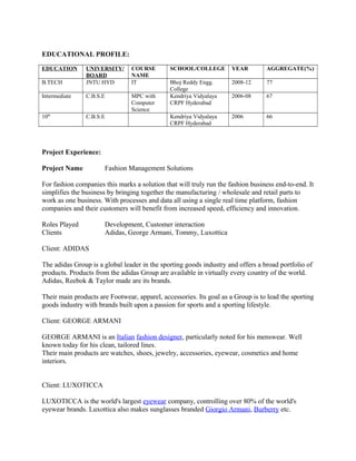 EDUCATIONAL PROFILE:
EDUCATION UNIVERSITY/
BOARD
COURSE
NAME
SCHOOL/COLLEGE YEAR AGGREGATE(%)
B.TECH JNTU HYD IT Bhoj Reddy Engg.
College
2008-12 77
Intermediate C.B.S.E MPC with
Computer
Science
Kendriya Vidyalaya
CRPF Hyderabad
2006-08 67
10th
C.B.S.E Kendriya Vidyalaya
CRPF Hyderabad
2006 66
Project Experience:
Project Name Fashion Management Solutions
For fashion companies this marks a solution that will truly run the fashion business end-to-end. It
simplifies the business by bringing together the manufacturing / wholesale and retail parts to
work as one business. With processes and data all using a single real time platform, fashion
companies and their customers will benefit from increased speed, efficiency and innovation.
Roles Played Development, Customer interaction
Clients Adidas, George Armani, Tommy, Luxottica
Client: ADIDAS
The adidas Group is a global leader in the sporting goods industry and offers a broad portfolio of
products. Products from the adidas Group are available in virtually every country of the world.
Adidas, Reebok & Taylor made are its brands.
Their main products are Footwear, apparel, accessories. Its goal as a Group is to lead the sporting
goods industry with brands built upon a passion for sports and a sporting lifestyle.
Client: GEORGE ARMANI
GEORGE ARMANI is an Italian fashion designer, particularly noted for his menswear. Well
known today for his clean, tailored lines.
Their main products are watches, shoes, jewelry, accessories, eyewear, cosmetics and home
interiors.
Client: LUXOTICCA
LUXOTICCA is the world's largest eyewear company, controlling over 80% of the world's
eyewear brands. Luxottica also makes sunglasses branded Giorgio Armani, Burberry etc.
 