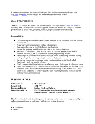It also makes sunglasses and prescription frames for a multitude of designer brands such
as Chanel and Prada, whose designs and trademarks are used under license.
Client: TOMMY HILFIGER
TOMMY HILFIGER is a apparel and retail company, offering consumers high end products
including men’s, women’s and children’s apparel, sportswear, denim, and a range of licensed
products such as accessories, jewellery, watches, fragrances and home furnishings.
Responsibilities:
 Understanding the functional specifications designed by the functional team for the new
requirements.
 Preparing blue print documents for few enhancements
 Developing the code as per the technical specifications.
 Review the technical specifications and code as per the specifications.
 As a party of this project I have worked on ALV , Module pool programs, BAPIs,
Function modules, IDOC’s , subroutines , screen programming, BAdI’s.
 Interacting with clients to resolve various critical issues faced during customer testing
and reporting to the client regarding the status of the issues.
 Carried out various test cases based on the requirement to provide high level of
functionality with low number of bugs.
 Fixed various critical bugs that were raised during testers during post development phase.
 I have been through remote customer interaction where I got to know the feedback from
customers on the product functionalities before the delivery of the product. And I have
also took the leadership to acknowledge the team regarding the same to make sure the
customer requirements are met.
PERSONAL DETAILS:
Father’s Name : N.Sudarsana Rao
Date of birth : 12-02-1991
Languages Known : English, Hindi and Telugu.
Permanent Address : 6-74, M.Sunnapalli (vill.), Santabommalli (mandal),
Srikakulam (dist.), Andhra Pradesh, Pin no.532211.
I hereby confirm that the information provided is correct and accurate in all respects and if given
a chance to work in your organization I will give my best performance.
PLACE: Bangalore
N.SIRISHA
 