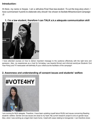 Introduction: 
 
Hi there, my name is Huiyee. I am a still­alive­Final­Year­law­student. ​To cut the long story short, I                                 
have summarised 4 points to elaborate why should I be chosen to faciliate #iheartconsent campaign                             
:D 
 
1. I’m a law student, therefore I can TALK a.k.a adequate communication skill 
 
I have attended courses on how to deliver important message to the audience effectively with the right tone and                                     
epression. Also, my experiences as a host for formal(eg. Law Awards Dinner) and informal event(Law Students’ End                                 
Year Party)​ ​and TV newscaster will definitely fit your criteria as the facilitator of the campaign! 
 
 
2. Awareness and understanding of consent issues and students’ welfare 
 
I am running for NUS delegate. Therefore, I have been updating myself about RUSU and issues concerning Reading 
students’ welfare. Gender and sex issues are close to my heart. My current research project is one on gender issue. 
Also, when I was working as a legal intern back home, I dealt with cases relating to transgender. I can therefore share 
 