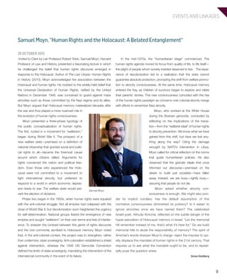 EVENTS AND LINKAGES
9
Samuel Moyn, “Human Rights and the Holocaust: A Belated Entanglement“
In the mid-1970s, the “humanitarian stage” commenced. The
human rights agenda moved its focus from quality of life, to life itself—
the plight of people whom society insisted deserved to live. The expe-
rience of decolonization led to a realization that the state cannot
guarantee absolute protection, prompting the shift from welfare promo-
tion to atrocity consciousness. At the same time, Holocaust memory
entered the fray, as children of survivors began to explore and relate
their parents’ stories. This new consciousness coincided with the rise
of the human rights paradigm as concerns over colonial atrocity merge
with efforts to remember Nazi atrocity.
Moyn, who worked at the White House
during the Bosnian genocide, concluded by
reflecting on the implications of the transi-
tion—from the “welfarist ideal” of human rights
to atrocity prevention. We know what we have
gained from this shift, but have we lost any-
thing along the way? Citing the damage
wrought by NATO’s intervention in Libya,
Moyn called for critical reflection on the norms
that guide humanitarian policies. He also
observed that the grander ideals that once
informed our discourse—premised on the
desire to build just societies—have fallen
away. Instead, we are busy—rightly busy—
assuring that people do not die.
Moyn asked whether atrocity con-
sciousness is enough. We might also pon-
der its implicit corollary: has the default assumption of this
normative consciousness diminished its potency? Is it easier to
ignore atrocities once we have named them? The celebrated
Israeli poet, Yehuda Amichai, reflected on the subtle danger of the
hyper-saturation of Holocaust memory in Israel: “Let the memorial
hill remember instead of me, that’s what it’s here for.” Do we build
memorial hills to elude the responsibility of memory? The spirit of
Amichai’s words sharpen Moyn’s charge: reject the impulse to qui-
etly displace the mandate of human rights in the 21st century. That
requires us to ask what the mandate ought to be, and to repeat-
edly pose the question anew.
Simon Goldberg
26 OCTOBER 2015
Invited to Clark by Leir Professor Robert Tobin, Samuel Moyn, Harvard
Professor of Law and History, presented a fascinating lecture in which
he challenged the belief that human rights discourse emerged in
response to the Holocaust. Author of The Last Utopia: Human Rights
in History (2010), Moyn acknowledged the association between the
Holocaust and human rights. He nodded to the widely-held belief that
the Universal Declaration of Human Rights, ratified by the United
Nations in December 1948, was conceived to guard against mass
atrocities such as those committed by the Nazi regime and its allies.
But Moyn argued that Holocaust memory materialized decades after
the war and thus played a more nuanced role in
the evolution of human rights consciousness.
Moyn presented a three-phase typology of
the public conceptualization of human rights.
The first, rooted in a movement for “welfarism,”
began during World War II. The prospect of a
new welfare state—premised on a definition of
national citizenship that granted social and politi-
cal rights to all—became the foremost cause
around which citizens rallied. Arguments for
rights concerned the nation and political free-
dom. Even those who experienced the Holo-
caust were not committed to a movement to
fight international atrocity, but preferred to
respond to a world in which economic depres-
sion leads to war. The welfare state would pre-
vent the election of dictators.
Phase two began in the 1950s, when human rights were equated
with the anti-colonial struggle. Not all empires had collapsed with the
close of World War II, but decolonization soon heightened the urgency
for self-determination. National groups feared the emergence of new
empires and sought “welfarism” on their own terms and free of interfer-
ence. To sharpen the contrast between this genre of rights discourse
and the one commonly ascribed to Holocaust memory, Moyn noted
that, in the anti-colonial context, the project was to strengthen, rather
than undermine, state sovereignty. Anti-colonialism established a shield
against intervention, whereas the 1948 UN Genocide Convention
defined the limits of state sovereignty, mandating the intervention of the
international community in the event of its failure.
Samuel Moyn
603064.indd 9 11/18/16 11:01 AM
 