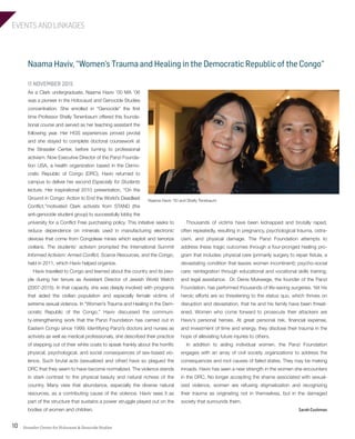 EVENTS AND LINKAGES
Strassler Center for Holocaust & Genocide Studies10
Naama Haviv, “Women’s Trauma and Healing in the Democratic Republic of the Congo”
Thousands of victims have been kidnapped and brutally raped,
often repeatedly, resulting in pregnancy, psychological trauma, ostra-
cism, and physical damage. The Panzi Foundation attempts to
address these tragic outcomes through a four-pronged healing pro-
gram that includes: physical care (primarily surgery to repair fistula, a
devastating condition that leaves women incontinent); psycho-social
care; reintegration through educational and vocational skills training;
and legal assistance. Dr. Denis Mukwege, the founder of the Panzi
Foundation, has performed thousands of life-saving surgeries. Yet his
heroic efforts are so threatening to the status quo, which thrives on
disruption and devastation, that he and his family have been threat-
ened. Women who come forward to prosecute their attackers are
Haviv’s personal heroes. At great personal risk, financial expense,
and investment of time and energy, they disclose their trauma in the
hope of alleviating future injuries to others.
In addition to aiding individual women, the Panzi Foundation
engages with an array of civil society organizations to address the
consequences and root causes of failed states. They may be making
inroads. Haviv has seen a new strength in the women she encounters
in the DRC. No longer accepting the shame associated with sexual-
ized violence, women are refusing stigmatization and recognizing
their trauma as originating not in themselves, but in the damaged
society that surrounds them.
Sarah Cushman
11 NOVEMBER 2015
As a Clark undergraduate, Naama Haviv ’00 MA ’06
was a pioneer in the Holocaust and Genocide Studies
concentration. She enrolled in “Genocide” the first
time Professor Shelly Tenenbaum offered this founda-
tional course and served as her teaching assistant the
following year. Her HGS experiences proved pivotal
and she stayed to complete doctoral coursework at
the Strassler Center, before turning to professional
activism. Now Executive Director of the Panzi Founda-
tion USA, a health organization based in the Demo-
cratic Republic of Congo (DRC), Haviv returned to
campus to deliver her second Especially for Students
lecture. Her inspirational 2010 presentation, “On the
Ground in Congo: Action to End the World’s Deadliest
Conflict,”motivated Clark activists from STAND (the
anti-genocide student group) to successfully lobby the
university for a Conflict Free purchasing policy. This initiative seeks to
reduce dependence on minerals used in manufacturing electronic
devices that come from Congolese mines which exploit and terrorize
civilians. The students’ activism prompted the International Summit
Informed Activism: Armed Conflict, Scarce Resources, and the Congo,
held in 2011, which Haviv helped organize.
Haviv travelled to Congo and learned about the country and its peo-
ple during her tenure as Assistant Director of Jewish World Watch
(2007-2015). In that capacity, she was deeply involved with programs
that aided the civilian population and especially female victims of
extreme sexual violence. In “Women’s Trauma and Healing in the Dem-
ocratic Republic of the Congo,” Haviv discussed the communi-
ty-strengthening work that the Panzi Foundation has carried out in
Eastern Congo since 1999. Identifying Panzi’s doctors and nurses as
activists as well as medical professionals, she described their practice
of stepping out of their white coats to speak frankly about the horrific
physical, psychological, and social consequences of sex-based vio-
lence. Such brutal acts (sexualized and other) have so plagued the
DRC that they seem to have become normalized. The violence stands
in stark contrast to the physical beauty and natural richess of the
country. Many view that abundance, especially the diverse natural
resources, as a contributing cause of the violence. Haviv sees it as
part of the structure that sustains a power struggle played out on the
bodies of women and children.
Naama Haviv ‘00 and Shelly Tenebaum
603064.indd 10 11/18/16 11:01 AM
 