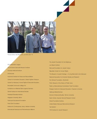 17
Anti-Defamation League
The Armenian Genocide Museum Institute
Armenian National Institute
Armenocide
Auschwitz Institute for Peace and Reconciliation
Center for Humanistic Education, Ghetto Fighters’ Museum
Center for Holocaust, Human Rights & Genocide Education,
Brookdale Community College, NJ
Conference on Material Claims against Germany
Danish Institute for International Studies
Hadassah Brandeis Institute
Haigazian University, Beirut
Holocaust Educational Foundation
Hrant Dink Foundation
Institute for Contemporary Jewry, Hebrew University
International Holocaust and Remembrance Alliance
The Jewish Foundation for the Righteous
Leo Baeck Institute
Memorial Foundation for Jewish Culture
Mgrublian Center for Human Rights
The Museum of Jewish Heritage – A Living Memorial to the Holocaust
National Association for Armenian Studies and Research
Per Ahlmark Foundation, Stockholm
Polin, Museum of the History of Polish Jews
Radio La Benevolencija Humanitarian Tools Foundation
Rodgers Center for Holocaust Education, Chapman University
Salzburg Global Seminar
School of Historical Studies, Tel Aviv University
Seyfo Center, Assyrian Genocid Research Center
Shoah Foundation Institute
United States Holocaust Memorial and Museum
Yad Vashem
YIVO Institute for Jewish Research
Thomas Kühne, Ned Blackhawk, and Neil Leifer ’76
603064.indd 17 11/18/16 11:01 AM
 