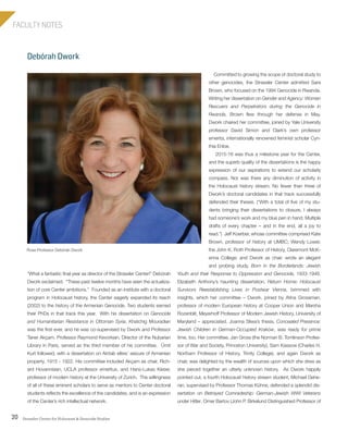 Strassler Center for Holocaust & Genocide Studies20
FACULTY NOTES
Debórah Dwork
Committed to growing the scope of doctoral study to
other genocides, the Strassler Center admitted Sara
Brown, who focused on the 1994 Genocide in Rwanda.
Writing her dissertation on Gender and Agency: Women
Rescuers and Perpetrators during the Genocide in
Rwanda, Brown flew through her defense in May.
Dwork chaired her committee, joined by Yale University
professor David Simon and Clark’s own professor
emerita, internationally renowned feminist scholar Cyn-
thia Enloe.
2015-16 was thus a milestone year for the Center,
and the superb quality of the dissertations is the happy
expression of our aspirations to extend our scholarly
compass. Nor was there any diminution of activity in
the Holocaust history stream. No fewer than three of
Dwork’s doctoral candidates in that track successfully
defended their theses. (“With a total of five of my stu-
dents bringing their dissertations to closure, I always
had someone’s work and my blue pen in hand. Multiple
drafts of every chapter – and in the end, all a joy to
read.”) Jeff Koerber, whose committee comprised Kate
Brown, professor of history at UMBC; Wendy Lower,
the John K. Roth Professor of History, Claremont McK-
enna College; and Dwork as chair, wrote an elegant
and probing study, Born in the Borderlands: Jewish
Youth and their Response to Oppression and Genocide, 1933-1948.
Elizabeth Anthony’s haunting dissertation, Return Home: Holocaust
Survivors Reestablishing Lives in Postwar Vienna, brimmed with
insights, which her committee – Dwork, joined by Atina Grossman,
professor of modern European history at Cooper Union and Marsha
Rozenblit, Meyerhoff Professor of Modern Jewish History, University of
Maryland – appreciated. Joanna Sliwa’s thesis, Concealed Presence:
Jewish Children in German-Occupied Kraków, was ready for prime
time, too. Her committee, Jan Gross (the Norman B. Tomlinson Profes-
sor of War and Society, Princeton University), Sam Kassow (Charles H.
Northam Professor of History, Trinity College), and again Dwork as
chair, was delighted by the wealth of sources upon which she drew as
she pieced together an utterly unknown history. As Dwork happily
pointed out, a fourth Holocaust history stream student, Michael Gehe-
ran, supervised by Professor Thomas Kühne, defended a splendid dis-
sertation on Betrayed Comradeship: German-Jewish WWI Veterans
under Hitler. Omer Bartov (John P. Birkelund Distinguished Professor of
“What a fantastic final year as director of the Strassler Center!” Debórah
Dwork exclaimed. “These past twelve months have seen the actualiza-
tion of core Center ambitions.” Founded as an institute with a doctoral
program in Holocaust history, the Center eagerly expanded its reach
(2002) to the history of the Armenian Genocide. Two students earned
their PhDs in that track this year. With his dissertation on Genocide
and Humanitarian Resistance in Ottoman Syria, Khatchig Mouradian
was the first ever, and he was co-supervised by Dwork and Professor
Taner Akçam. Professor Raymond Kevorkian, Director of the Nubarian
Library in Paris, served as the third member of his committee. Ümit
Kurt followed, with a dissertation on Aintab elites’ seizure of Armenian
property, 1915 - 1922. His committee included Akçam as chair, Rich-
ard Hovannisian, UCLA professor emeritus, and Hans-Lukas Kieser,
professor of modern history at the University of Zurich. The willingness
of all of these eminent scholars to serve as mentors to Center doctoral
students reflects the excellence of the candidates, and is an expression
of the Center’s rich intellectual network.
Rose Professor Debórah Dwork
603064.indd 20 11/18/16 11:01 AM
 