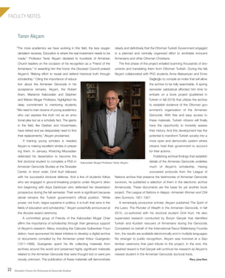 Strassler Center for Holocaust & Genocide Studies22
FACULTY NOTES
Taner Akçam
clearly and definitively that the Ottoman Turkish Government engaged
in a planned and centrally organized effort to annihilate innocent
Armenians and other Ottoman Christians.
The first phase of the project entailed scanning thousands of doc-
uments and translating them from Ottoman Turkish. During the fall,
Akçam collaborated with PhD students Anna Aleksanyan and Emre
Dağlioğlu to compile an index that will allow
the archive to be fully searchable. A spring
semester sabbatical afforded him time to
embark on a book project (published in
Turkish in fall 2016) that utilizes the archive
to establish evidence of the Ottoman gov-
ernment’s organization of the Armenian
Genocide. With free and easy access to
these materials, Turkish citizens will finally
have the opportunity to honestly assess
their history. And this development has the
potential to transform Turkish society into a
more open and democratic system where
citizens hold their government to account
for their actions.
Publishing archival findings that establish
details of the Armenian Genocide underlies
much of Akçam’s scholarship. Having
uncovered protocols from the League of
Nations archive that preserve the testimonies of Armenian Genocide
survivors, he published a selection of them in the electronic archive
Armenocide, These documents are the basis for yet another book
project, The League of Nations in Aleppo: Armenian Women and Chil-
dren Survivors, 1921-1927.
A remarkably productive scholar, Akçam published The Spirit of
the Laws: The Plunder of Wealth in the Armenian Genocide, in fall
2015, co-authored with his doctoral student Ümit Kurt. He also
supervised research conducted by Burçin Gerçek that identified
Turkish and Kurdish rescuers of Armenians during the Genocide.
Completed on behalf of the International Raoul Wallenberg Founda-
tion, the results are available electronically and in multiple languages.
No stranger to public recognition, Akçam was honored at a Sep-
tember ceremony that paid tribute to the project. In the end, the
greatest reward is that Gerçek will continue her research as Akçam’s
newest student in the Armenian Genocide doctoral track.
Mary Jane Rein
“The more academics we have working in this field, the less oxygen
denialism receives. Education is where the real investment needs to be
made,” Professor Taner Akçam declared to hundreds of Armenian
Church leaders on the occasion of his recognition as a “Friend of the
Armenians.” In awarding him this honor, the Diocesan Council praised
Akçam’s “lifelong effort to reveal and defend historical truth through
scholarship.” Citing the importance of educa-
tion about the Armenian Genocide in his
acceptance remarks, Akçam, the Robert
Aram, Marianne Kaloosdian and Stephen
and Marian Mugar Professor, highlighted his
deep commitment to mentoring students.
“We need to train dozens of young academics
who can express the truth not as an emo-
tional plea but as a scholarly fact. The giants
in the field, like Dadrian and Hovannisian,
have retired and we desparately need to find
their replacements,” Akçam proclaimed.
If training young scholars is needed,
Akçam is making excellent strides in prepar-
ing them. In January, Khatchig Mouradian
defended his dissertation to become the
first doctoral student to complete a PhD in
Armenian Genocide Studies at the Strassler
Center. In short order, Ümit Kurt followed
with his successful doctoral defense. And a line of students follow
who are engaged in ground-breaking projects under Akçam’s direc-
tion beginning with Asya Darbinyan who defended her dissertation
prospectus during the fall semester. Their work is significant because
denial remains the Turkish government’s official position. “While
power, not truth, reigns supreme in politics, it is truth that wins in the
fields of education and scholarship,” Akçam powerfully announced at
the diocese award ceremony.
A committed group of Friends of the Kaloosdian Mugar Chair
affirm the importance of scholarship through their generous support
of Akçam’s research. Many, including the Calouste Gulbenkian Foun-
dation, have sponsored his latest initiative to develop a digital archive
of documents compiled by the Armenian priest Krikor Guergerian
(1911-1988). Guergerian spent his life collecting materials from
archives around the world and preserved highly significant materials
related to the Armenian Genocide that were thought lost or were pre-
viously unknown. The publication of these materials will demonstrate
Kaloosdian Mugar Professor Taner Akçam.
603064.indd 22 11/18/16 11:01 AM
 