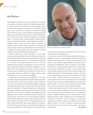 Strassler Center for Holocaust & Genocide Studies24
FACULTY NOTES
Ken Maclean
in genocide and mass atrocities responsible for their crimes in light of
new scholarship and field-based work.
Spring proved a crucial time for planning as MacLean will spend a
sabbatical semester as a Visiting Research Fellow at the Center for
Southeast Asian Studies, Kyoto University (Japan). While there, he will
develop a book manuscript regarding alleged mass atrocity crimes in
southeastern Burma/Myanmar. Search and Destroy: Human Rights,
Fact Production, and Impunity in Burma/Myanmar is the working title of
his project which will examine the creation of human rights archives
and the strategic utilization of the “facts” they contain with regard to the
violations documented. The book synthesizes more than a decade of
primary research MacLean conducted in Burma/Myanmar and along
its Thai border, including interviews with victims/survivors, eyewit-
nesses, defectors from the army, human rights workers, and journalists
as well as primary sources documenting alleged war crimes and crimes
against humanity. The abuses include forced labor, forced displace-
ment, starvation as a weapon of war, and shoot to kill policies.
Whether examining food justice on the Clark campus or food secu-
rity in war zones, MacLean inspires with his commitment to justice at
home and abroad. According to Samantha Lakin, “he challenges his
students to question the status quo and our understanding of complex
subjects like memory politics, transitional justice, and rebuilding com-
munities in the aftermath of conflict. His approach to teaching and
researching human rights is nuanced and insightful, as he introduces
relevant concepts in the study of Holocaust and genocide studies,
human rights history, and the study of mass atrocities.” He wears his
many hats well! Mary Jane Rein
Anthropologist Ken MacLean wears many academic hats. In addition
to his position as Associate Professor of International Development, he
is a faculty member in the Strassler Center doctoral program, directs
the Asian Studies Program, and advises the Food Systems Working
Group, which commits Clark to achieving the Real Food Challenge
(20% real food by 2020). He has developed compelling courses that
explore the scholarship behind these interests including “Political Econ-
omy of Food and the Ethics of Eating,” “Seeing like a Humanitarian
Agency,” “Transitional Justice: Theoretical Debates, Institutional Frame-
works, and Development Impacts,” and “Visualizing Human Rights.” A
dedicated teacher, mentor, and advisor, MacLean supervises an
impressive array of directed readings, internships, senior theses, MA
capstone projects, MA theses, and dissertations. At the same time, he
is engaged with scholarly projects based upon fieldwork and archival
research he has conducted throughout Southeast Asia.
MacLean’s teaching and broad knowledge of human rights,
non-governmental organizations, and post-conflict justice advance the
Center’s growing research agenda. His expertise has been essential to
doctoral students forging a new track in Comparative Genocide Stud-
ies. Sara Brown, who recently earned the first PhD in this area,
researched women rescuers and perpetrators during the 1994 Geno-
cide in Rwanda and benefited from MacLean’s participation as an ex
officio member of her dissertation committee. Currently, he serves as
doctoral advisor to Samantha Lakin who examines symbolic justice in
post-genocide Rwanda and Mohammad Sajjadur Rahman whose
doctoral project is the 1971 Genocide in Bangladesh.
In September 2015, MacLean and Raz Segal PhD ’13 co-chaired
the Center’s second Israel Academic Exchange workshop which gath-
ered Israeli, American, and European scholars to present research on
post-mass atrocity societies. They challenged participants to engage in
critical discussions about violent processes with papers that acknowl-
edge the complexities of conceptual categories and methodological
assumptions. Framing a series of sessions around violence and peace,
destruction and reconstruction, impunity and accountability, continued
aggression and reconciliation, the presenters examined multiple cases
of genocide and mass violence from across disciplinary boundaries.
MacLean further deployed his organizing skills as faculty mentor for a
major conference to be held in April 2017, Emerging Expertise in Holo-
caust and Genocide Studies. Early career academics and profession-
als including lawyers, policymakers, and practitioners will explore the
theme of accountability. They will consider how to hold those involved
International Development Professor Ken MacLean
603064.indd 24 11/18/16 11:01 AM
 