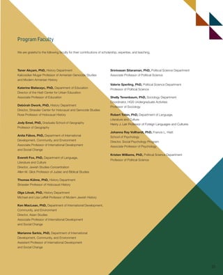Program FacultyProgram Faculty
We are grateful to the following faculty for their contributions of scholarship, expertise, and teaching.
Srinivasan Sitaraman, PhD, Political Science Department
Associate Professor of Political Science
Valerie Sperling, PhD, Political Science Department
Professor of Political Science
Shelly Tenenbaum, PhD, Sociology Department
Coordinator, HGS Undergraduate Activities
Professor of Sociology
Robert Tobin, PhD, Department of Language,
Literature and Culture
Henry J. Leir Professor of Foreign Languages and Cultures
Johanna Ray Vollhardt, PhD, Francis L. Hiatt
School of Psychology
Director, Social Psychology Program
Associate Professor of Psychology
Kristen Williams, PhD, Political Science Department
Professor of Political Science
Taner Akçam, PhD, History Department
Kaloosdian Mugar Professor of Armenian Genocide Studies
and Modern Armenian History
Katerine Bielaczyc, PhD, Department of Education
Director of the Hiatt Center for Urban Education
Associate Professor of Education
Debórah Dwork, PhD, History Department
Director, Strassler Center for Holocaust and Genocide Studies
Rose Professor of Holocaust History
Jody Emel, PhD, Graduate School of Geography
Professor of Geography
Anita Fábos, PhD, Department of International
Development, Community, and Environment
Associate Professor of International Development
and Social Change
Everett Fox, PhD, Department of Language,
Literature and Culture
Director, Jewish Studies Concentration
Allen M. Glick Professor of Judaic and Biblical Studies
Thomas Kühne, PhD, History Department
Strassler Professor of Holocaust History
Olga Litvak, PhD, History Department
Michael and Lisa Leffell Professor of Modern Jewish History
Ken MacLean, PhD, Department of International Development,
Community, and Environment
Director, Asian Studies
Associate Professor of International Development
and Social Change
Marianne Sarkis, PhD, Department of International
Development, Community, and Environment
Assistant Professor of International Development
and Social Change
25
603064.indd 25 11/30/16 7:40 AM
 