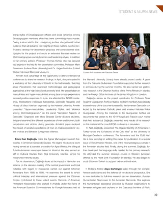 29
STUDENT & ALUMNI NEWS
the Harvard University Library) have already proved useful. A grant
from the Calouste Gulbenkian Foundation supported further research
in archives during the summer months. He also carried out prelimi-
nary research in the Ottoman Archive of the Prime Ministry in Istanbul
and the Foreign Office Archives of the United Kingdom in London.
Dağlioğlu serves as the project coordinator for Professor Taner
Akçam’s Guerguerian Archive initiative. Six team members have steadily
indexed many of the documents related to the Armenian Genocide col-
lected by the Armenian Catholic priest and amateur historian Krikor
Guerguerian. Among the materials in the Guerguerian Archive are
documents that pertain to the 1919 Yozgat and Trabzon court martial
trials held in Istanbul. Dağlioğlu presented early results of his research
on this material at the June INOGS conference in Jerusalem.
In April, Dağlioğlu presented “Re-Shaped Identity of Armenians in
Turkey under the Conditions of the Cold War” at the University of
Michigan-Dearborn conference, The Armenians and the Cold War.
He is now working on editing this paper for publication in a special
issue of The Armenian Review, one of the most prestigious journals in
the Armenian studies field. Finally, during the summer, Dağlioğlu fur-
ther developed the language skills needed for his primary research.
He attended the summer intensive course in Western Armenian
offered by the Hrant Dink Foundation in Istanbul. He also began to
study Ottoman-Turkish to support further archival work.
T. McBane Fellow Asya Darbinyan sailed through her compre-
hensive oral exams and the defense of her doctoral prospectus. She
is now dedicated to full-time research on her dissertation, Russian
Humanitarian Responses to the Armenian Genocide. She explores
the humanitarian assistance provided by Russian organizations to
Armenian refugees and orphans on the Caucasus frontline of World
ership styles of Einsatzgruppen officers and social dynamics among
Einsatzgruppen members while they were committing mass murder.
During a return visit to the Ludwigsburg archive, she gathered further
evidence that will advance her insights on these matters. As she con-
tinued to develop her dissertation proposal, she composed her bibli-
ography for the project and wrote an extensive literature review on
SS-Einsatzgruppen social dynamics and leadership styles. In addition
to her primary advisor, Professor Thomas Kühne, she has secured
top experts in the field for her dissertation committee, Professor Mark
Rosemann (Indiana State University) and Dr. Jürgen Matthäus (United
States Holocaust Memorial Museum).
Armelin took advantage of the opportunity to attend international
conferences to share her research findings. In April, she participated in
a workshop at the University of Utrecht in the Netherlands, Teaching
about Perpetrators that examined methodologies and pedagogical
approaches at the high school and university level. Her presentation on
masculinities and hyper-masculinities among face-to-face perpetrators
received positive responses. In June, she attended the INOGS confer-
ence, Intersections: Holocaust Scholarship, Genocide Research, and
History of Mass Violence, organized by the Hebrew University. Armelin
presented “Hyper-masculinities, Leadership Styles, and Violence
among SS-Einsatzgruppen,” on the panel “Gendered Aspects of
Genocide.” Organized with fellow Strassler Center doctoral students,
the panel examined the different experiences of men and women, both
perpetrators and victims, during genocide. Armelin’s paper explored
the impact of societal expectations of men on male perpetrators’ vio-
lent choices and behavior during mass violence.
Emre Can Dağlioğlu holds the Agnes Manoogian Hausrath Fel-
lowship in Armenian Genocide Studies. He begins his doctoral work
having served as a journalist and editor for Agos Weekly, the bilingual
Turkish-Armenian newspaper based in Istanbul. He also earned an
MA in Cultural Studies from Bilgi University, Istanbul, where he
researched minority issues.
For his dissertation, Dağlioğlu looks at the impact of Hamidian era
reforms on the decision-making of the central government and local
notables with regard to massacres carried out against Ottoman
Armenians from 1895 to 1896. He examines the extent to which
political interplay and international pressure against the Ottoman
Empire contributed to these violent events. Records of American
Protestant missionaries who worked in Anatolia under the name of
the American Board of Commissioners for Foreign Missions (held at
Current PhD students with Debórah Dwork
603064.indd 29 11/18/16 11:02 AM
 