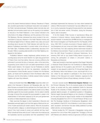 Strassler Center for Holocaust & Genocide Studies34
STUDENT & ALUMNI NEWS
individuals implemented the Holocaust, but many others tolerated the
violence. While the extent of involvement may have differed from coun-
try to country, bystanders throughout Europe joined the main perpetra-
tors in their anti-Jewish actions. Romanians, during the Antonescu
regime, were no exception.
In his first chapter, Poliec focuses on spontaneous killings and
instances of physical violence. Having already collected extensive
archival materials, he revisited the USHMM archives to investigate the
War Crimes Investigation and Trial Records from the Republic of Mol-
dova, 1944-1955. It contains documents in Russian related to crimi-
nal investigations into war crimes and civilian collaboration in Moldova
and Transnistria. He is also analyzing witness testimonies included in
the Moldova Documentation Project as well as survivor testimonies
from the USC Shoah Foundation’s Holocaust Testimonies. He is
reviewing them with an eye toward finding relevant accounts con-
cerning the participation of civilians in anti-Jewish violence in
Bessarabia and Bukovina.
Poliec was honored to have been awarded a Saul Kagan Fellowship
in Advanced Shoah Studies from the Conference on Material Claims
against Germany for the academic year 2016-2017. As a fellowship
recipient, he was pleased to attend the 7th Annual Saul Kagan Sum-
mer Workshop, held at Yad Vashem in June. July brought him to Lon-
don, where he was selected to participate in the annual Summer
Institute on the Holocaust and Jewish Civilization, organized by the
Holocaust Research Center at Royal Holloway, University of London.
First-year doctoral student Mohammad Sajjadur Rahman holds
the Fromson Fellowship. Prior to his doctoral studies at the Strassler
Center, he worked with the newly established Centre for Genocide
Studies at the University of Dhaka, Bangladesh to develop its post-
graduate diploma program. An established academic in Bangladesh,
Rahman taught International Relations at the University of Chittagong
for nine years and was an adjunct faculty member at the Independent
University, Bangladesh from 2014-15. He and Professor Ali Riaz co-ed-
ited The Routledge Handbook of Contemporary Bangladesh, which
was published in April 2016. His scholarship on such topics as nation-
alism, secularism, and terrorism has been widely published in journals,
edited volumes, and encyclopedias.
Rahman studies the 1971 Genocide in Bangladesh, during which
anywhere from one to three million people died. The legacy of the war
with Pakistan and collective memory of genocide continues to shape
work at the Jewish Historical Institute in Warsaw. Residence in Poland
also provided opportunities for participant observation and analysis of
the Polish memorial landscape. Podbielska visited memorial sites and
attended commemorative events such as the opening of an exhibition
on rescuers in the Polish Parliament, a new museum devoted to the
Ulma family in the village of Markowa, and the premiere of the movie,
The Righteous. She also interviewed key actors involved in the com-
memoration of rescuers. Research in the Polish Television Archive and
the National Digital Archive in Warsaw yielded many video and sound
recordings about rescuers from Polish television and radio that com-
plement Podbielska’s examination of printed media. In the archives of
the Polish Sejm, Podbielska studied a parliamentary discussion from
the early 1990s on awarding state benefits to the Polish Righteous rec-
ognized by Yad Vashem.
Podbielka’s fieldwork reveals heightened political tensions sur-
rounding rescue since the recent election of a right-wing government
in Poland. Even more than before, there are conscious efforts by the
authorities to promote the story of rescuers, while, at the same time,
suppressing voices critical of such one-sided representations of past
Polish-Jewish relations. Her research has led Podbielska to identify
several case studies that will form her dissertation, including the
memorialization of Irena Sendler, rescuer of children from the Warsaw
ghetto, Jan Karski and his attempts to inform the Western allies of the
Holocaust, and the Ulma family, a Catholic peasant family murdered
together with Jews they sheltered.
Sidney and Rosalie Rose Fellow Mike Poliec researches civilian com-
plicity in the Holocaust in Bukovina and Bessarabia after July 1941,
when Romania re-annexed the two territories from the Soviet Union. He
studies the role bystanders played in the violence carried out by military
authorities against the local Jewish population. And he seeks to identify
the range of factors that prompted the local population to assist in the
implementation of anti-Jewish measures by the army and gendarmerie
as well as to initiate independent acts of violence.
Poliec examines the degree to which bystanders in Bukovina and
Bessarabia exercised agency and how their agency influenced the out-
come of state-sponsored anti-Jewish violence. Were the accomplices
of the same ethnic, religious, or cultural background as the main perpe-
trators? How much access to power and authority did they have?
What motivational forces were at work? Under what circumstances did
the bystanders become accomplices and then perpetrators? Some
603064.indd 34 11/18/16 11:02 AM
 