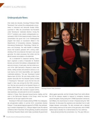 Strassler Center for Holocaust & Genocide Studies36
STUDENT & ALUMNI NEWS
efforts against genocide, and the Complex Crises Fund, which affords
the US the reserves needed to respond to emergency situations
around the globe. During spring term, STAND sponsored a lecture by
Carl Wilkens, the only American to remain in Rwanda during the 1994
Genocide. He discussed this experience and described how to build
bridges between communities. The talk concluded with a televised
name reading ceremony for the victims of the genocide, which STAND
leaders hope to develop into a national twenty-four hour ceremony.
Study abroad enriches the concentration, too. This year, HGS con-
Undergraduate News
Over nearly two decades, Sociology Professor Shelly
Tenenbaum, has nurtured the undergraduate concen-
tration in Holocaust and Genocide Studies (HGS).
Launched in 1998, the concentration has flourished
under Tenenbaums’ dedicated direction. During the
2016-17 academic year, sixteen undergraduates con-
centrated in HGS. At first based primarily in history, the
concentration has grown into a rich multidisciplinary
program that draws on coursework offered in the
Departments of Comparative Literature, Geography,
International Development, Psychology, Political Sci-
ence, and Sociology. The wide breadth of offerings
ensure that students graduate with a strong under-
standing of the circumstances that lead to and cause
genocide, the violent processes that unfold, and the
efforts towards reconciliation in the aftermath.
As a complement to classroom learning, Tenen-
baum organizes a series of Especially for Students
lectures and events that address undergraduate inter-
ests and concerns. In past years, she has invited survi-
vors of the 1994 Genocide in Rwanda to share their
stories, visiting scholars and activists to lecture on cul-
tural trauma and moral responsibility, and organized
multimedia exhibitions. This year, Tenenbaum hosted
Naama Haviv ’00, M.A. ’06, who holds an MA in Com-
parative Genocide from the Strassler Center. Enrolled
in Tenenbaum’s “Genocide” course the first time she
taught it, Haviv was among the first HGS concentra-
tors. She has since served as the Assistant Director of
Jewish World Watch and is now Executive Director
of Panzi Foundation USA, founded to support victims,
raise awareness, and advocate for an end to sexualized
violence in Congo. Haviv discussed sexual trauma, healing, and her
work in the Democratic Republic of the Congo, which has been
referred to as the rape capital of the world.
Tenenbaum’s HGS work includes advising STAND, the undergradu-
ate anti-genocide coalition. In summer 2015, concentrator Zachary
Peloquin ’16 was elected regional organizer for STAND. Ater participat-
ing in a retreat in Washington D.C., Peloquin helped to plan the national
conference held in November. At that gathering, students championed
the Atrocity Prevention Board, which helps coordinate US government
Sociology Professor Shelly Tenenbaum
603064.indd 36 11/18/16 11:02 AM
 