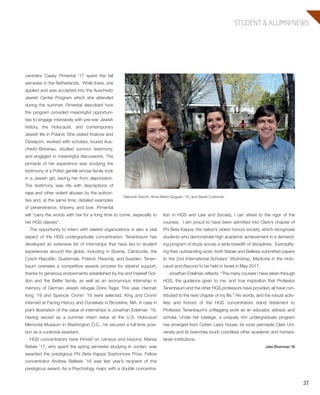 37
STUDENT & ALUMNI NEWS
tion in HGS and Law and Society, I can attest to the rigor of the
courses. I am proud to have been admitted into Clark’s chapter of
Phi Beta Kappa, the nation’s oldest honors society, which recognizes
students who demonstrate high academic achievement in a demand-
ing program of study across a wide breadth of disciplines. Exemplify-
ing their outstanding work, both Natale and Bellesis submitted papers
to the 2nd International Scholars’ Workshop, Medicine in the Holo-
caust and Beyond to be held in Israel in May 2017.
Jonathan Edelman reflects, “The many courses I have taken through
HGS, the guidance given to me, and true inspiration that Professor
Tenenbaum and the other HGS professors have provided, all have con-
tributed to the next chapter of my life.” His words, and the robust activ-
ities and honors of the HGS concentrators stand testament to
Professor Tenenbaum’s unflagging work as an educator, advisor, and
scholar. Under her tutelage, a uniquely rich undergraduate program
has emerged from Cohen Lasry House, its roots permeate Clark Uni-
versity and its branches touch countless other academic and humani-
tarian institutions.
Jake Dinerman ’16
centrator Casey Pimental ’17 spent the fall
semester in the Netherlands. While there, she
applied and was accepted into the Auschwitz
Jewish Center Program which she attended
during the summer. Pimental described how
the program provided meaningful opportuni-
ties to engage intensively with pre-war Jewish
history, the Holocaust, and contemporary
Jewish life in Poland. She visited Krakow and
Oświęcim, worked with scholars, toured Aus-
chwitz-Birkenau, studied survivor testimony,
and engaged in meaningful discussions. The
pinnacle of her experience was studying the
testimony of a Polish gentile whose family took
in a Jewish girl, saving her from deportation.
The testimony was rife with descriptions of
rape and other violent abuses by the authori-
ties and, at the same time, detailed examples
of perseverance, bravery, and love. Pimental
will “carry the words with her for a long time to come, especially to
her HGS classes”.
The opportunity to intern with related organizations is also a vital
aspect of the HGS undergraduate concentration. Tenenbaum has
developed an extensive list of internships that have led to student
experiences around the globe, including in Bosnia, Cambodia, the
Czech Republic, Guatemala, Poland, Rwanda, and Sweden. Tenen-
baum oversees a competitive awards process for stipend support,
thanks to generous endowments established by Ina and Haskell Gor-
don and the Belfer family, as well as an anonymous internship in
memory of German Jewish refugee Doris Tager. This year, Hannah
King ’19 and Spencer Cronin ’18 were selected. King and Cronin
interned at Facing History and Ourselves in Brookline, MA. A case in
point illustration of the value of internships is Jonathan Edelman ’16.
Having served as a summer intern twice at the U.S. Holocaust
Memorial Museum in Washington D.C., he secured a full-time posi-
tion as a curatorial assistant.
HGS concentrators have thrived on campus and beyond. Marisa
Natale ’17, who spent the spring semester studying in Jordan, was
awarded the prestigious Phi Beta Kappa Sophomore Prize. Fellow
concentrator Andrew Bellesis ’16 was last year’s recipient of this
prestigious award. As a Psychology major with a double concentra-
Debórah Dwork, Anne Marie Goguen ’16, and Sarah Cushman
603064.indd 37 11/30/16 7:40 AM
 