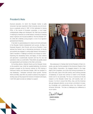 Doctoral education, for which the Strassler Center is justly
renowned, has been essential to Clark University since its found-
ing as a graduate school in 1887. At first dedicated to training
PhDs, in the manner of European universities, a much larger
undergraduate college soon developed. Yet, Clark has succeeded
in retaining its character as a small research university by fostering
areas of genuine and focused excellence. And the Strassler Cen-
ter, while still a relatively young program, is one of our signature
graduate-level initiatives.
It has been my special pleasure to observe and even participate
in the Strassler Center’s development and success. As Dean of
Graduate Research, then Provost, and now as President, I have
admired the Center’s rise to international prominence. Its faculty
and students are engaged in cutting edge research that speaks to
Clark’s mandate to “challenge convention and change our world.”
Examining the devastating history and legacy of mass violence
and genocide is academically important and has the very real
potential to make our world better. These efforts are greatly valued
and appreciated by all members of the Clark community.
As founding director, Debórah Dwork put the Strassler Center
on the academic map. Under her capable leadership, the doctoral
program emerged as the foremost institute for PhD training in
Holocaust History and Genocide Studies. With the transition to
new leadership, I anticipate continued robust growth. Thomas
Kühne and Mary Jane Rein are poised to advance the program in
exciting ways as they expand the horizons of research and inquiry.
I wish them great success as I pledge my support.
DAVID ANGEL
President
President’s Note
My predecessor G. Stanley Hall, the first President of Clark Uni-
versity, was also the first president of the American Chapter of the
Congo Reform Association. His engaged interest in the tragic
plight of the Congolese, one of the most stirring humanitarian cri-
ses of the early years of the 20th century, sets a shining example
of leadership on issues that continue to matter to the Strassler
Center and to me personally. The focus of doctoral and faculty
research at the Strassler Center has, until recently, been on
Europe. It is time to ensure that Africa, Asia, and the Americas
also get adequate attention, as we remain committed to increas-
ing knowledge and understanding about the Holocaust and
Armenian Genocide. The task is challenging but indifference is
not an option.
603064.indd 2 11/18/16 11:01 AM
 