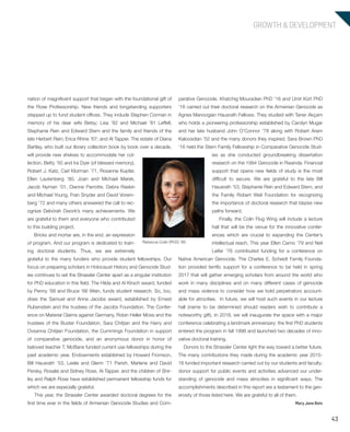 43
GROWTH & DEVELOPMENT
parative Genocide. Khatchig Mouradian PhD ’16 and Umit Kürt PhD
’16 carried out their doctoral research on the Armenian Genocide as
Agnes Manoogian Hausrath Fellows. They studied with Taner Akçam
who holds a pioneering professorship established by Carolyn Mugar
and her late husband John O’Connor ’78 along with Robert Aram
Kaloosdian ’52 and the many donors they inspired. Sara Brown PhD
’16 held the Stern Family Fellowship in Comparative Genocide Stud-
ies as she conducted groundbreaking dissertation
research on the 1994 Genocide in Rwanda. Financial
support that opens new fields of study is the most
difficult to secure. We are grateful to the late Bill
Hausrath ’53, Stephanie Rein and Edward Stern, and
the Family Robert Weil Foundation for recognizing
the importance of doctoral research that blazes new
paths forward.
Finally, the Colin Flug Wing will include a lecture
hall that will be the venue for the innovative confer-
ences which are crucial to expanding the Center’s
intellectual reach. This year Ellen Carno ’79 and Neil
Leifer ’76 contributed funding for a conference on
Native American Genocide. The Charles E. Scheidt Family Founda-
tion provided terrific support for a conference to be held in spring
2017 that will gather emerging scholars from around the world who
work in many disciplines and on many different cases of genocide
and mass violence to consider how we hold perpetrators account-
able for atrocities. In future, we will host such events in our lecture
hall (name to be determined should readers wish to contribute a
noteworthy gift). In 2018, we will inaugurate the space with a major
conference celebrating a landmark anniversary: the first PhD students
entered the program in fall 1998 and launched two decades of inno-
vative doctoral training.
Donors to the Strassler Center light the way toward a better future.
The many contributions they made during the academic year 2015-
16 funded important research carried out by our students and faculty;
donor support for public events and activities advanced our under-
standing of genocide and mass atrocities in significant ways. The
accomplishments described in this report are a testament to the gen-
erosity of those listed here. We are grateful to all of them.
Mary Jane Rein
nation of magnificent support that began with the foundational gift of
the Rose Professorship. New friends and longstanding supporters
stepped up to fund student offices. They include Stephen Corman in
memory of his dear wife Betsy; Lisa ’82 and Michael ’81 Leffell;
Stephanie Rein and Edward Stern and the family and friends of the
late Herbert Rein; Erica Rhine ’67; and Al Tapper. The estate of Diana
Bartley, who built our library collection book by book over a decade,
will provide new shelves to accommodate her col-
lection. Betty ’50 and Ira Dyer (of blessed memory),
Robert J. Katz, Carl Klorman ’71, Roxanne Kupfer,
Ellen Lautenberg ’80, Joan and Michael Marek,
Jacob Nyman ’01, Dianne Parrotte, Debra Raskin
and Michael Young, Fran Snyder and David Vorem-
berg ’72 and many others answered the call to rec-
ognize Debórah Dwork’s many achievements. We
are grateful to them and everyone who contributed
to this building project.
Bricks and mortar are, in the end, an expression
of program. And our program is dedicated to train-
ing doctoral students. Thus, we are extremely
grateful to the many funders who provide student fellowships. Our
focus on preparing scholars in Holocaust History and Genocide Stud-
ies continues to set the Strassler Center apart as a singular institution
for PhD education in this field. The Hilda and Al Kirsch award, funded
by Penny ’68 and Bruce ’66 Wein, funds student research. So, too,
does the Samuel and Anna Jacobs award, established by Ernest
Rubenstein and the trustees of the Jacobs Foundation. The Confer-
ence on Material Claims against Germany, Robin Heller Moss and the
trustees of the Buster Foundation, Sara Chitjian and the Harry and
Ovsanna Chitjian Foundation, the Cummings Foundation in support
of comparative genocide, and an anonymous donor in honor of
beloved teacher T. McBane funded current use fellowships during the
past academic year. Endowments established by Howard Fromson,
Bill Hausrath ’53, Leslie and Glenn ’71 Parish, Marlene and David
Persky, Rosalie and Sidney Rose, Al Tapper, and the children of Shir-
ley and Ralph Rose have established permanent fellowship funds for
which we are especially grateful.
This year, the Strassler Center awarded doctoral degrees for the
first time ever in the fields of Armenian Genocide Studies and Com-
Rebecca Colin (PhD) ’89
603064.indd 43 11/18/16 11:02 AM
 