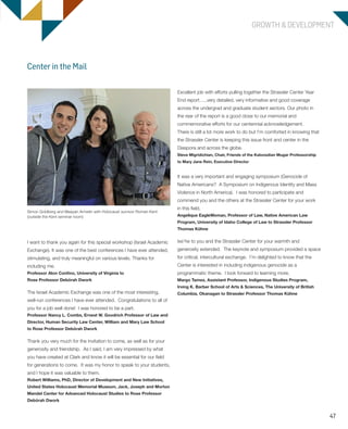 47
GROWTH & DEVELOPMENT
Excellent job with efforts pulling together the Strassler Center Year
End report…..very detailed, very informative and good coverage
across the undergrad and graduate student sectors. Our photo in
the rear of the report is a good close to our memorial and
commemorative efforts for our centennial acknowledgement.
There is still a lot more work to do but I’m comforted in knowing that
the Strassler Center is keeping this issue front and center in the
Diaspora and across the globe.
Steve Migridichian, Chair, Friends of the Kaloosdian Mugar Professorship
to Mary Jane Rein, Executive Director
It was a very important and engaging symposium (Genocide of
Native Americans? A Symposium on Indigenous Identity and Mass
Violence in North America). I was honored to participate and
commend you and the others at the Strassler Center for your work
in this field.
Angelique EagleWoman, Professor of Law, Native American Law
Program, University of Idaho College of Law to Strassler Professor
Thomas Kühne
Ixe’he to you and the Strassler Center for your warmth and
generosity extended. The keynote and symposium provided a space
for critical, intercultural exchange. I’m delighted to know that the
Center is interested in including indigenous genocide as a
programmatic theme. I look forward to learning more.
Margo Tamez, Assistant Professor, Indigenous Studies Program,
Irving K. Barber School of Arts & Sciences, The University of British
Columbia, Okanagan to Strassler Professor Thomas Kühne
I want to thank you again for this special workshop (Israel Academic
Exchange). It was one of the best conferences I have ever attended,
stimulating, and truly meaningful on various levels. Thanks for
including me.
Professor Alon Confino, University of Virginia to
Rose Professor Debórah Dwork
The Israel Academic Exchange was one of the most interesting,
well-run conferences I have ever attended. Congratulations to all of
you for a job well done! I was honored to be a part.
Professor Nancy L. Combs, Ernest W. Goodrich Professor of Law and
Director, Human Security Law Center, William and Mary Law School
to Rose Professor Debórah Dwork
Thank you very much for the invitation to come, as well as for your
generosity and friendship. As I said, I am very impressed by what
you have created at Clark and know it will be essential for our field
for generations to come. It was my honor to speak to your students,
and I hope it was valuable to them.
Robert Williams, PhD, Director of Development and New Initiatives,
United States Holocaust Memorial Museum, Jack, Joseph and Morton
Mandel Center for Advanced Holocaust Studies to Rose Professor
Debórah Dwork
Center in the Mail
Simon Goldberg and Maayan Armelin with Holocaust survivor Roman Kent
(outside the Kent seminar room)
603064.indd 47 11/29/16 7:33 AM
 